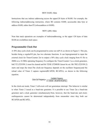 MOV 0A0H, #data 
Instructions that use indirect addressing access the upper128 bytes of RAM. For example, the 
following indirectaddressing instruction, where R0 contains 0A0H, accessesthe data byte at 
address 0A0H, rather than P2 (whoseaddress is 0A0H). 
MOV @R0, #data 
Note that stack operations are examples of indirectaddressing, so the upper 128 bytes of data 
RAM are availableas stack space. 
55 
Programmable Clock Out 
A 50% duty cycle clock can be programmed to come out onP1.0, as shown in Figure 5. This pin, 
besides being a regularI/O pin, has two alternate functions. It can beprogrammed to input the 
external clock for Timer/Counter 2or to output a 50% duty cycle clock ranging from 61 Hz to 
4MHz at a 16 MHz operating frequency.To configure the Timer/Counter 2 as a clock generator, 
bitC/T2 (T2CON.1) must be cleared and bit T2OE (T2MOD.1)must be set. Bit TR2 (T2CON.2) 
starts and stops the timer.The clock-out frequency depends on the oscillator frequencyand the 
reload value of Timer 2 capture registers(RCAP2H, RCAP2L), as shown in the following 
equation. 
In the clock-out mode, Timer 2 roll-overs will not generatean interrupt. This behavior is similar 
to when Timer 2 isused as a baud-rate generator. It is possible to use Timer 2as a baud-rate 
generator and a clock generator simultaneously.Note, however, that the baud-rate and clock-outfrequencies 
cannot be determined independently from oneanother since they both use 
RCAP2H and RCAP2L. 
 