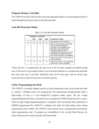 Program Memory Lock Bits 
The AT89C52 has three lock bits that can be left unprogrammed(U) or can be programmed (P) to 
obtain theadditional features listed in the following table. 
56 
Lock Bit Protection Modes 
Table 3.4: Lock Bit Protection Modes 
`When lock bit 1 is programmed, the logic level at the EA pinis sampled and latched during 
reset. If the device is poweredup without a reset, the latch initializes to a randomvalue and holds 
that value until reset is activated. Thelatched value of EA must agree with the current logic 
levelat that pin in order for the device to function properly. 
3.10.6. Programming the Flash 
The AT89C52 is normally shipped with the on-chip Flashmemory array in the erased state (that 
is, contents = FFH)and ready to be programmed. The programming interfaceaccepts either a 
high-voltage (12-volt) or a low-voltage(VCC) program enable signal. The low voltage 
programmingmode provides a convenient way to program the AT89C52inside the user‟s system, 
while the high-voltage programmingmode is compatible with conventional third- partyFlash or 
EPROM programmers.The AT89C52 is shipped with either the high-voltage orlow-voltage 
programming mode enabled. The AT89C52 code memory array is programmed byte-bybytein 
either programming mode. To program any nonblankbyte in the on-chip Flash Memory, the 
entire memorymust be erased using the Chip Erase Mode. 
 