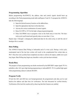 Programming Algorithm 
Before programming theAT89C52, the address, data and control signals should beset up 
according to the Flash programming mode table andFigures 9 and 10. To program the AT89C52, 
take the followingsteps. 
 Input the desired memory location on the addresslines. 
 Input the appropriate data byte on the data lines. 
 Activate the correct combination of control signals. 
 Raise EA/VPP to 12V for the high-voltage programmingmode. 
 Pulse ALE/PROG once to program a byte in the Flash array or lock bits. The byte-write 
cycle isself-timed and typically takes no more than 1.5 ms. 
Repeat steps 1 through 5, changing the addressand data for the entire array or until the end of 
theobject file is reached. 
Data Polling 
The AT89C52 features Data Polling to indicatethe end of a write cycle. During a write cycle, 
anattempted read of the last byte written will result in the complementof the written data on 
PO.7. Once the write cyclehas been completed, true data is valid on all outputs, andthe next cycle 
may begin. Data Polling may begin any timeafter a write cycle has been initiated. 
Ready/Busy 
The progress of byte programming can alsobe monitored by the RDY/BSY output signal. P3.4 is 
pulledlow after ALE goes high during programming to indicateBUSY. P3.4 is pulled high again 
when programming isdone to indicate READY. 
Program Verify 
If lock bits LB1 and LB2 have not beenprogrammed, the programmed code data can be read 
backvia the address and data lines for verification. The lock bitscannot be verified directly. 
Verification of the lock bits isachieved by observing that their features are enabled. 
57 
 