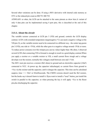 Several other variations can be done. If using a 8051 derivative with internal code memory as 
8751 or the reduced pin count as 80C751 80C752 
AT89Cx051 or other, the LCD can be attached to the same pinouts as show here.A variant of 
only 4 data pins can be implemented saving 4 port pins, this is described at the end of this 
chapter. 
3.11.1. About the circuit 
The variable resistor connected at LCD pin 3 (VD) and ground, controls the LCD display 
contrast. LCD's with extended temperature range(negative °C) can need a negative voltage at the 
VD pin (3), so the variable resistor need to be connected in a different way - the center tap goesto 
pin 3 (VD), one side to +5Vdc, while the other goes to a negative voltage around -3Vdc or more. 
To reduce power consume over this trimpot,you can try values higher than 10k ohms. I observed 
several LCD's that connecting VD to Ground is enough to result in a good display contrast.When 
you apply a resistor or a variable resistor to VD, a small current flows trough and a voltage 
develops over the resistor, normally this voltageis small between zero and 1 Volt. 
The 8051 reset pin receives a resistor (8k2 ohms) to ground and an electrolitic capacitor (10uF) 
connected to VCC. At power up, the capacitor isdischarged, so current flows from ground to 
+Vcc via the resistor and the capacitor, until it charges the capacitor. This time can be calculated 
asaprox; time = 1 / RxC or 82milliseconds. The CMOS versions doesn't need the 8k2 resistor, 
but the books say it doesn't harm to install it. Ifyou want to install a "reset" button, just install the 
switch in parallel to the capacitor, so when pressing the key it will apply +Vcc to the Reset 
pin,also discharging the capacitor. 
61 
 