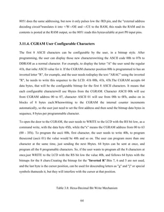 8051 does the same addressing, but now it only pulses low the /RD pin, and the "external address 
decoding circuit"translates it into +/W--/OE and --/CE to the RAM, this reads the RAM and its 
contents is posted at the RAM output, so the 8051 reads this byteavailable at port P0 input pins. 
3.11.4. CGRAM User Configurable Characters 
The first 8 ASCII characters can be configurable by the user, in a bitmap style. After 
programming, the user can display those new characterswriting the ASCII code 00h to 07h to 
DDRAM as a normal character. For example, to display the letter "A" the user send the regular 
41h, that isthe ASCII value for it. If the CGRAM character position 00h is programmed to has an 
inverted letter "R", for example, and the user needs todisplay the text "ARAC" using the inverted 
"R", he needs to write this sequence to the LCD: 41h 00h, 41h, 43h.The CGRAM accepts 64 
data bytes, that will be the configurable bitmap for the first 8 ASCII characters. It means that 
each configurable characterwill use 8bytes from the CGRAM. Character ASCII 00h will use 
from CGRAM address 00 to 07, character ASCII 01 will use from 08h to 0Fh, andso on in 
blocks of 8 bytes each.Whenwritting to the CGRAM the internal counter increments 
automatically, so the user just need to set the first address and then send the bitmap data bytes in 
sequence, 8 bytes per programmable character. 
To open the door to the CGRAM, the user needs to WRITE to the LCD with the RS bit low, as a 
command write, with the data byte 4Xh, while the"x" means the CGRAM address from 00 to 63 
(00 - 3Fh). To program the ascii 00h, first character, the user needs to write 40h, to program 
thesecond (ascii 01) the value would be 48h and so on. The user can program more than one 
character at the same time, just sending the next 8bytes. 64 bytes can be sent at once, and 
program all the 8 programable characters. So, if the user wants to program all the 8 characters at 
once,just WRITE to the LCD with the RS bit low the value 40h, and follows 64 bytes with the 
bitmaps for the 8 chars.Creating the bitmap for the "Inverted R":Bits 7, 6 and 5 are not used, 
and the last byte is the cursor position, can be used for descending letters as "g" and "j" or special 
symbols thatneeds it, but they will interfere with the cursor at that position. 
Table 3.8: Hexa-Decimal Bit Write Mechanism 
64 
 