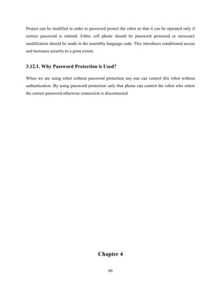 Project can be modified in order to password protect the robot so that it can be operated only if 
correct password is entered. Either cell phone should be password protected or necessary 
modification should be made in the assembly language code. This introduces conditioned access 
and increases security to a great extent. 
3.12.1. Why Password Protection is Used? 
When we are using robot without password protection any one can control this robot without 
authentication. By using password protection only that phone can control the robot who enters 
the correct password otherwise connection is disconnected. 
Chapter 4 
66 
 