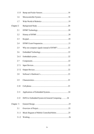 1.5.5 Bump and Feeler Sensors.......................................................18 
1.6 Microcontroller System .........................................................18 
1.7 Wide World of Robotics ........................................................19 
Chapter 2: Background Study .................................................................20 
2.1 DTMF Technology.................................................................20 
2.2 History of DTMF....................................................................20 
2.3 Keypad....................................................................................20 
2.4 DTMF Event Frequencies.......................................................21 
2.5 Why not computer signals instead of DTMF?.......................22 
2.6 Embedded Technology...........................................................22 
2.6.1 Embedded system...................................................................22 
2.7 Components............................................................................22 
2.7.1 Input Devices..........................................................................22 
2.7.2 Output Devices.......................................................................22 
2.8 Software‟s Hardware‟s...........................................................23 
2.9 Characteristics........................................................................23 
2.10 Cell-phone..............................................................................23 
2.11 Applications of Embedded Systems.......................................24 
2.12 Diff b/w Embedded System & General Computing …...…24 
Chapter 3: General Design……................................................................25 
3.1 Overview of Project................................................................25 
3.1.1 Block Diagram of Mobile Controlled Robot..........................25 
3.1.2 Working...................................................................................26 
iv 
 