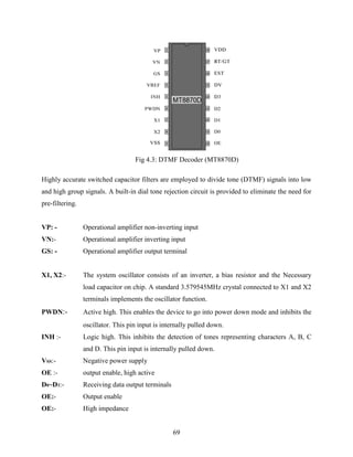Fig 4.3: DTMF Decoder (MT8870D) 
Highly accurate switched capacitor filters are employed to divide tone (DTMF) signals into low 
and high group signals. A built-in dial tone rejection circuit is provided to eliminate the need for 
pre-filtering. 
VP: - Operational amplifier non-inverting input 
VN:- Operational amplifier inverting input 
GS: - Operational amplifier output terminal 
X1, X2:- The system oscillator consists of an inverter, a bias resistor and the Necessary 
load capacitor on chip. A standard 3.579545MHz crystal connected to X1 and X2 
terminals implements the oscillator function. 
PWDN:- Active high. This enables the device to go into power down mode and inhibits the 
oscillator. This pin input is internally pulled down. 
INH :- Logic high. This inhibits the detection of tones representing characters A, B, C 
and D. This pin input is internally pulled down. 
69 
VSS:- Negative power supply 
OE :- output enable, high active 
D0~D3:- Receiving data output terminals 
OE:- Output enable 
OE:- High impedance 
 