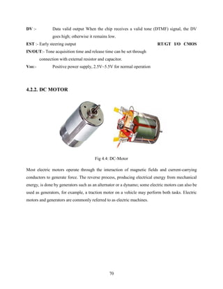 DV :- Data valid output When the chip receives a valid tone (DTMF) signal, the DV 
goes high; otherwise it remains low. 
EST :- Early steering output RT/GT I/O CMOS 
IN/OUT:- Tone acquisition time and release time can be set through 
connection with external resistor and capacitor. 
VDD:- Positive power supply, 2.5V~5.5V for normal operation 
70 
4.2.2. DC MOTOR 
Fig 4.4: DC-Motor 
Most electric motors operate through the interaction of magnetic fields and current-carrying 
conductors to generate force. The reverse process, producing electrical energy from mechanical 
energy, is done by generators such as an alternator or a dynamo; some electric motors can also be 
used as generators, for example, a traction motor on a vehicle may perform both tasks. Electric 
motors and generators are commonly referred to as electric machines. 
 