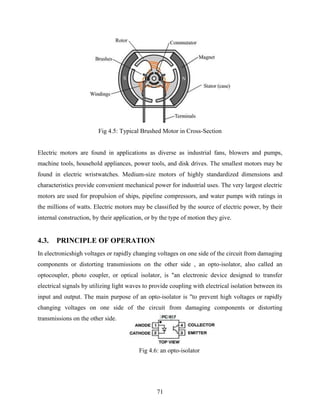 Fig 4.5: Typical Brushed Motor in Cross-Section 
Electric motors are found in applications as diverse as industrial fans, blowers and pumps, 
machine tools, household appliances, power tools, and disk drives. The smallest motors may be 
found in electric wristwatches. Medium-size motors of highly standardized dimensions and 
characteristics provide convenient mechanical power for industrial uses. The very largest electric 
motors are used for propulsion of ships, pipeline compressors, and water pumps with ratings in 
the millions of watts. Electric motors may be classified by the source of electric power, by their 
internal construction, by their application, or by the type of motion they give. 
71 
4.3. PRINCIPLE OF OPERATION 
In electronicshigh voltages or rapidly changing voltages on one side of the circuit from damaging 
components or distorting transmissions on the other side , an opto-isolator, also called an 
optocoupler, photo coupler, or optical isolator, is "an electronic device designed to transfer 
electrical signals by utilizing light waves to provide coupling with electrical isolation between its 
input and output. The main purpose of an opto-isolator is "to prevent high voltages or rapidly 
changing voltages on one side of the circuit from damaging components or distorting 
transmissions on the other side. 
Fig 4.6: an opto-isolator 
 