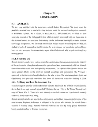 Chapter 5 
CONCLUSION 
5.1. ANALYSIS 
We are very satisfied with the experience gained during this project. We were given the 
possibility to work hand in hand with other Students inside the Institute learning about essentials 
of Embedded System. As a student of ELECTRICAL ENGINEERING we tried to learn 
somewhat concept of the Embedded System which is mainly concerned with our focus area. In 
the technical aspect, we conclude that nothing can be understood thoroughly without practical 
knowledge and practice. We observed almost each process related to casting that we had just 
studied in books. It was really a fruitful training for us to enhance our knowledge and confidence 
level. At last, we would like to say thanks again all staff of the unit who helped me through my 
training period. 
5.1.1. Scientific Use 
Remote control vehicles have various scientific uses including hazardous environments. Majority 
of the probes to the other planets in our solar system have been remote control vehicles, although 
some of the more recent ones were partially autonomous. The sophistication of these devices has 
fueled greater debate on the need for manned spaceflight and exploration. The Voyager I 
spacecraft is the first craft of any kind to leave the solar system. The Martian explorers Spirit and 
Opportunity have provided continuous data about the surface of Mars since January 3, 2004. 
5.1.2. Military and Law Enforcement Use 
Military usage of remotely controlled military vehicles dates back the first half of 20th century. 
Soviet Red Army used remotely controlled Tele tanks during 1930s in the Winter War and early 
stage of World War II. There were also remotely controlled cutters and experimental remotely 
controlled planes in the Red Army. 
Remote control vehicles are used in law enforcement and military engagements for some of the 
same reasons. Exposure to hazards is mitigated to the person who operates the vehicle from a 
location of relative safety. Remote controlled vehicles are used by many police department 
bomb-squads to defuse or detonate explosives. 
74 
 