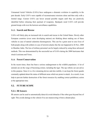 Unmanned Aerial Vehicles (UAVs) have undergone a dramatic evolution in capability in the 
past decade. Early UAV's were capable of reconnaissance missions alone and then only with a 
limited range. Current UAV's can hover around possible targets until they are positively 
identified before releasing their payload of weaponry. Backpack sized UAV's will provide 
ground troops with over the horizon surveillance capabilities. 
75 
5.1.3. Search and Rescue 
UAVs will likely play an increased role in search and rescue in the United States. Slowly other 
European countries (even some developing nations) are thinking about making use of these 
vehicles in case of natural calamities &emergencies. This can be a great asset to save lives of 
both people along with soldiers in case of terrorist attacks like the one happened in 26 Nov, 2008 
in Mumbai, India. The loss of military personnel can be largely reduced by using these advanced 
methods. This was demonstrated by the successful use of UAVs during the 2008 hurricanes that 
struck Louisiana and Texas. 
5.1.4. Forest Conservation 
In the recent times, there has been a serious endangerment to the wildlife population. A lot of 
animals are on the verge of becoming extinct, including the tiger. The spy robotic car can aid us 
in this purpose. Since it is a live streaming device and also mobile, it can keep the forest guards 
constantly updated about the status of different areas which are prone to attack. As a result, it can 
help to prevent further destruction of the forest resources by enabling correct prohibitory action 
at the appropriate time. 
5.2. FUTURE SCOPE 
5.2.1. IR Sensors 
IR sensors can be used to automatically detect & avoid obstacles if the robot goes beyond line of 
sight. This avoids damage to the vehicle if we are maneuvering it from a distant place. 
 