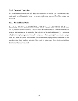 76 
5.2.2. Password Protection 
We used password protection as any GSM user can access the robotic car. Therefore when we 
make a call to mobile attached to car , we have to confirm the password first. Then we can use 
the robot. 
5.2.3. Alarm Phone Dialer 
By replacing DTMF Decoder IC CM8870 by a 'DTMF Transceiver IC CM8880, DTMF tones 
can be generated from the robot. So, a project called 'Alarm Phone Dialer' can be built which will 
generate necessary alarms for something that is desired to be monitored (usually by triggering a 
relay). For example, a high water alarm, low temperature alarm, opening of back window, garage 
door, etc. When the system is activated it will call a number of programmed numbers to let the 
user know the alarm has been activated. This would be great to get alerts of alarm conditions 
from home when user is at work. 
 