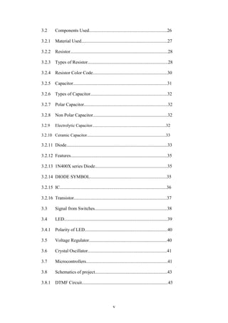3.2 Components Used....................................................................26 
3.2.1 Material Used...........................................................................27 
3.2.2 Resistor.....................................................................................28 
3.2.3 Types of Resistor......................................................................28 
3.2.4 Resistor Color Code.................................................................30 
3.2.5 Capacitor..................................................................................31 
3.2.6 Types of Capacitor...................................................................32 
3.2.7 Polar Capacitor.........................................................................32 
3.2.8 Non Polar Capacitor.................................................................32 
3.2.9 Electrolytic Capacitor......................................................................32 
3.2.10 Ceramic Capacitor...........................................................................33 
3.2.11 Diode........................................................................................33 
3.2.12 Features....................................................................................35 
3.2.13 1N400X series Diode...............................................................35 
3.2.14 DIODE SYMBOL...................................................................35 
3.2.15 IC.............................................................................................36 
3.2.16 Transistor.................................................................................37 
3.3 Signal from Switches...............................................................38 
3.4 LED..........................................................................................39 
3.4.1 Polarity of LED........................................................................40 
3.5 Voltage Regulator....................................................................40 
3.6 Crystal Oscillator.....................................................................41 
3.7 Microcontrollers.......................................................................41 
3.8 Schematics of project...............................................................43 
3.8.1 DTMF Circuit...........................................................................43 
v 
 