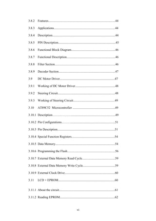 3.8.2 Features.....................................................................................44 
3.8.3 Applications..............................................................................44 
3.8.4 Description................................................................................44 
3.8.5 PIN Description.........................................................................45 
3.8.6 Functional Block Diagram........................................................46 
3.8.7 Functional Description..............................................................46 
3.8.8 Filter Section.............................................................................46 
3.8.9 Decoder Section........................................................................47 
3.9 DC Motor Driver......................................................................47 
3.9.1 Working of DC Motor Driver...................................................48 
3.9.2 Steering Circuit.........................................................................48 
3.9.3 Working of Steering Circuit.....................................................49 
3.10 AT89C52 Microcontroller ......................................................49 
3.10.1 Description………………........................................................49 
3.10.2 Pin Configurations………........................................................51 
3.10.3 Pin Description.........................................................................51 
3.10.4 Special Function Registers.......................................................54 
3.10.5 Data Memory............................................................................54 
3.10.6 Programming the Flash.............................................................56 
3.10.7 External Data Memory Read Cycle..........................................59 
3.10.8 External Data Memory Write Cycle.........................................59 
3.10.9 External Clock Drive................................................................60 
3.11 LCD + EPROM........................................................................60 
3.11.1 About the circuit.......................................................................61 
3.11.2 Reading EPROM......................................................................62 
vi 
 