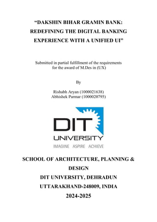 “DAKSHIN BIHAR GRAMIN BANK:
REDEFINING THE DIGITAL BANKING
EXPERIENCE WITH A UNIFIED UI”
Submitted in partial fulfillment of the requirements
for the award of M.Des in (UX)
By
Rishabh Aryan (1000021638)
Abhishek Parmar (1000020795)
SCHOOL OF ARCHITECTURE, PLANNING &
DESIGN
DIT UNIVERSITY, DEHRADUN
UTTARAKHAND-248009, INDIA
2024-2025
 