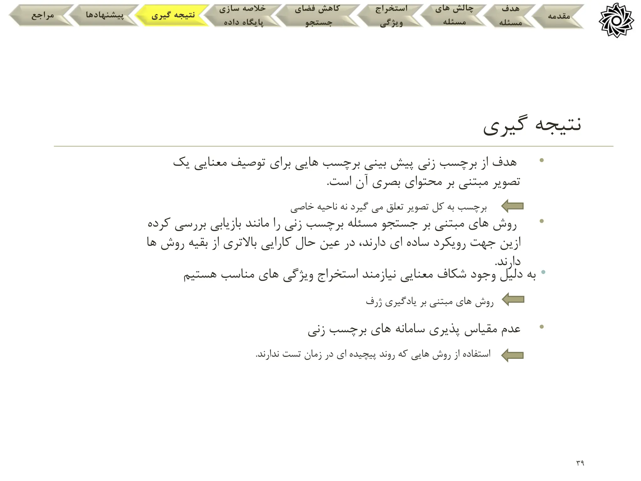 •
‫هستیم‬ ‫مناسب‬ ‫های‬ ‫ویژگی‬ ‫استخراج‬ ‫نیازمند‬ ‫معنایی‬ ‫شکاف‬ ‫وجود‬ ‫دلیل‬ ‫به‬
39
‫گیری‬ ‫نتیجه‬
•
‫زنی‬ ‫برچسب‬ ‫های‬ ‫سامانه‬ ‫پذیری‬ ‫مقیاس‬ ‫عدم‬
•
‫بررس‬ ‫بازیابی‬ ‫مانند‬ ‫را‬ ‫زنی‬ ‫برچسب‬ ‫مسئله‬ ‫جستجو‬ ‫بر‬ ‫مبتنی‬ ‫های‬ ‫روش‬
‫کرده‬ ‫ی‬
‫حال‬ ‫عین‬ ‫در‬ ،‫دارند‬ ‫ای‬ ‫ساده‬ ‫رویکرد‬ ‫جهت‬ ‫ازین‬
‫باالتری‬ ‫کارایی‬
‫روش‬ ‫بقیه‬ ‫از‬
‫ها‬
‫دارند‬
.
•
‫ی‬ ‫معنایی‬ ‫توصیف‬ ‫برای‬ ‫هایی‬ ‫برچسب‬ ‫بینی‬ ‫پیش‬ ‫زنی‬ ‫برچسب‬ ‫از‬ ‫هدف‬
‫ک‬
‫محتوای‬ ‫بر‬ ‫مبتنی‬ ‫تصویر‬
‫آن‬ ‫بصری‬
‫است‬
.
‫تعلق‬ ‫تصویر‬ ‫کل‬ ‫به‬ ‫برچسب‬
‫گیرد‬ ‫می‬
‫خاصی‬ ‫ناحیه‬ ‫نه‬
‫روش‬
‫ژرف‬ ‫یادگیری‬ ‫بر‬ ‫مبتنی‬ ‫های‬
‫که‬ ‫هایی‬ ‫روش‬ ‫از‬ ‫استفاده‬
‫روند‬
‫تست‬ ‫زمان‬ ‫در‬ ‫ای‬ ‫پیچیده‬
‫ندارند‬
.
‫مقدمه‬
‫هدف‬
‫مسئله‬
‫های‬ ‫چالش‬
‫مسئله‬
‫استخراج‬
‫ویژگی‬
‫فضای‬ ‫کاهش‬
‫جستجو‬
‫سازی‬ ‫خالصه‬
‫داده‬ ‫پایگاه‬
‫گیری‬ ‫نتیجه‬
‫پیشنهادها‬
‫مراجع‬
 