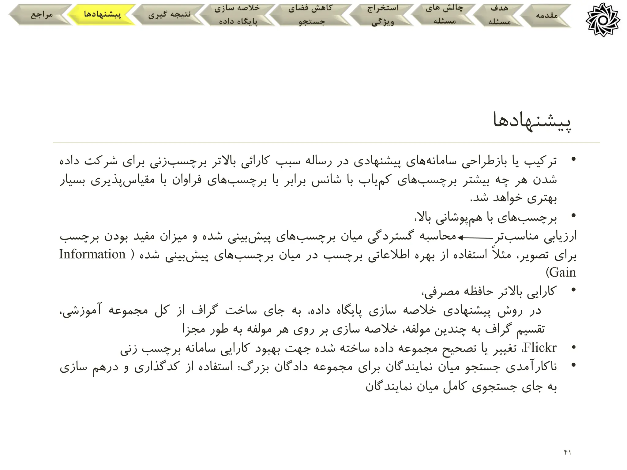 41
‫پیشنهادها‬
‫مقدمه‬
‫هدف‬
‫مسئله‬
‫های‬ ‫چالش‬
‫مسئله‬
‫استخراج‬
‫ویژگی‬
‫فضای‬ ‫کاهش‬
‫جستجو‬
‫سازی‬ ‫خالصه‬
‫داده‬ ‫پایگاه‬
‫گیری‬ ‫نتیجه‬
‫پیشنهادها‬
‫مراجع‬
•
‫ترکیب‬
‫یا‬
‫بازطراحی‬
‫سامانه‬
‫های‬
‫پیشنهادی‬
‫در‬
‫رساله‬
‫سبب‬
‫کارائی‬
‫باالتر‬
‫برچسب‬
‫زنی‬
‫ب‬
‫رای‬
‫شرکت‬
‫داده‬
‫شدن‬
‫هر‬
‫چه‬
‫بیشتر‬
‫برچسب‬
‫های‬
‫کم‬
‫یاب‬
‫با‬
‫شانس‬
‫برابر‬
‫با‬
‫برچسب‬
‫های‬
‫فراوان‬
‫با‬
‫مقیاس‬
‫پ‬
‫ذیری‬
‫بسیار‬
‫بهتری‬
‫خواهد‬
‫شد‬
.
•
‫برچسب‬
‫های‬
‫با‬
‫هم‬
‫پوشانی‬
،‫باال‬
‫ارزیابی‬
‫مناسب‬
‫تر‬
‫محاسبه‬
‫گستردگی‬
‫میان‬
‫برچسب‬
‫های‬
‫پیش‬
‫بینی‬
‫شده‬
‫و‬
‫میزان‬
‫مفید‬
‫بودن‬
‫برچسب‬
‫برای‬
،‫تصویر‬
‫ا‬‫ل‬‫مث‬
‫استفاده‬
‫از‬
‫بهره‬
‫اطلعاتی‬
‫برچسب‬
‫در‬
‫میان‬
‫برچسب‬
‫های‬
‫پیش‬
‫بینی‬
‫شده‬
(
Information
Gain
)
•
‫کارایی‬
‫باالتر‬
‫حافظه‬
،‫مصرفی‬
‫در‬
‫روش‬
‫پیشنهادی‬
‫خلصه‬
‫سازی‬
‫پایگاه‬
،‫داده‬
‫به‬
‫جای‬
‫ساخت‬
‫گراف‬
‫از‬
‫کل‬
‫مجموعه‬
،‫آموزشی‬
‫تقسیم‬
‫گراف‬
‫به‬
‫چندین‬
،‫مولفه‬
‫خلصه‬
‫سازی‬
‫بر‬
‫روی‬
‫هر‬
‫مولفه‬
‫به‬
‫طور‬
‫مجزا‬
•
Flickr
،
‫تغییر‬
‫یا‬
‫تصحیح‬
‫مجموعه‬
‫داده‬
‫ساخته‬
‫شده‬
‫جهت‬
‫بهبود‬
‫کارایی‬
‫سامانه‬
‫برچسب‬
‫زنی‬
•
‫ناکارآمدی‬
‫جستجو‬
‫میان‬
‫نمایندگان‬
‫برای‬
‫مجموعه‬
‫دادگان‬
‫بزرگ‬
:
‫استفاده‬
‫از‬
‫کدگذاری‬
‫و‬
‫درهم‬
‫س‬
‫ازی‬
‫به‬
‫جای‬
‫جستجوی‬
‫کامل‬
‫میان‬
‫نمایندگان‬
 