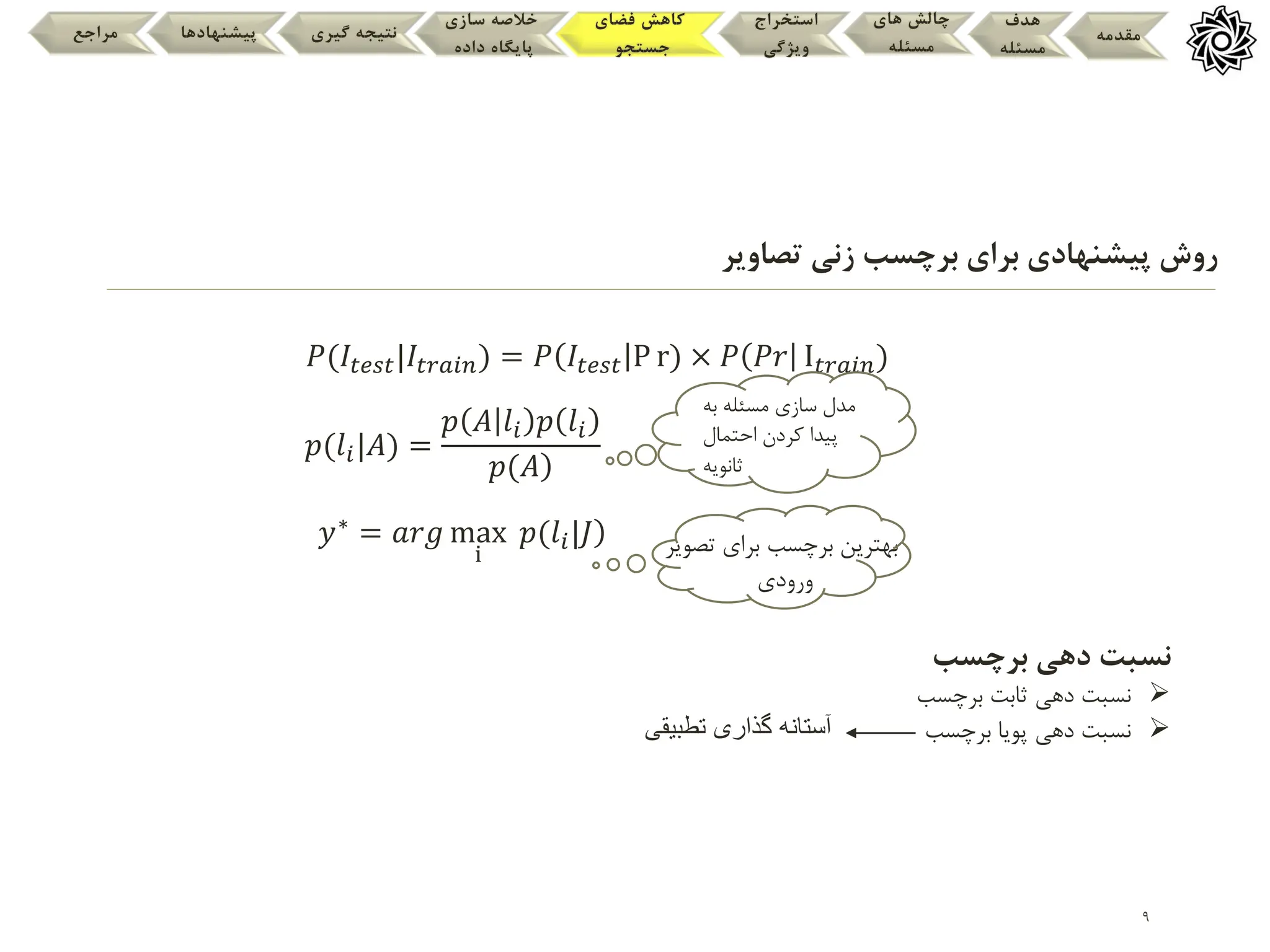 9
‫مقدمه‬
‫هدف‬
‫مسئله‬
‫های‬ ‫چالش‬
‫مسئله‬
‫استخراج‬
‫ویژگی‬
‫فضای‬ ‫کاهش‬
‫جستجو‬
‫سازی‬ ‫خالصه‬
‫داده‬ ‫پایگاه‬
‫گیری‬ ‫نتیجه‬
‫پیشنهادها‬
‫مراجع‬
𝑃(𝐼𝑡𝑒𝑠𝑡|𝐼𝑡𝑟𝑎𝑖𝑛) = 𝑃 𝐼𝑡𝑒𝑠𝑡 P r) × 𝑃 𝑃𝑟 I𝑡𝑟𝑎𝑖𝑛)
𝑝(𝑙𝑖|𝐴) =
𝑝 𝐴 𝑙𝑖 𝑝 𝑙𝑖
)
𝑝(𝐴
𝑦∗ = 𝑎𝑟𝑔 max
i
)
𝑝(𝑙𝑖|𝐽 ‫برای‬ ‫برچسب‬ ‫بهترین‬
‫تصویر‬
‫ورودی‬
‫برای‬ ‫پیشنهادی‬ ‫روش‬
‫تصاویر‬ ‫زنی‬ ‫برچسب‬
‫به‬ ‫مسئله‬ ‫سازی‬ ‫مدل‬
‫احتمال‬ ‫کردن‬ ‫پیدا‬
‫ثانویه‬
‫برچسب‬ ‫دهی‬ ‫نسبت‬

‫برچسب‬ ‫ثابت‬ ‫دهی‬ ‫نسبت‬

‫برچسب‬ ‫پویا‬ ‫دهی‬ ‫نسبت‬
‫آستانه‬
‫تطبیقی‬ ‫گذاری‬
 