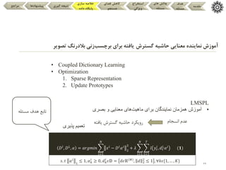 29
‫گسترش‬ ‫حاشیه‬ ‫معنایی‬ ‫نماینده‬ ‫آموزش‬
‫برچسب‬ ‫برای‬ ‫یافته‬
‫تصو‬ ‫بالدرنگ‬ ‫زنی‬
‫یر‬
‫مقدمه‬
‫هدف‬
‫مسئله‬
‫های‬ ‫چالش‬
‫مسئله‬
‫استخراج‬
‫ویژگی‬
‫فضای‬ ‫کاهش‬
‫جستجو‬
‫سازی‬ ‫خالصه‬
‫داده‬ ‫پایگاه‬
‫گیری‬ ‫نتیجه‬
‫پیشنهادها‬
‫مراجع‬
• Coupled Dictionary Learning
• Optimization
1. Sparse Representation
2. Update Prototypes
LMSPL
•
‫همزمان‬ ‫آموزش‬
‫ماهیت‬ ‫برای‬ ‫نمایندگان‬
‫بصری‬ ‫و‬ ‫معنایی‬ ‫های‬
‫انسجام‬ ‫عدم‬
‫یافته‬ ‫گسترش‬ ‫حاشیه‬ ‫رویکرد‬
‫پذیری‬ ‫تعمیم‬
‫تابع‬
‫مسئله‬ ‫هدف‬
𝐷𝐼
, 𝐷𝐿
, 𝛼 = 𝑎𝑟𝑔𝑚𝑖𝑛
𝑖=1
𝑁
𝑥𝑖
− 𝐷𝐼
𝛼𝑖
2
2
+ 𝜆
𝑖=1
𝑁
𝑡=1
𝑇
𝑙 𝑦𝑡
𝑖
, 𝑑𝑡
𝐿
𝛼𝑖
(𝟏)
𝑠. 𝑡 𝛼𝑖
1
≤ 1, 𝛼𝑘
𝑖
≥ 0, 𝑑𝑘
𝐼
𝜖𝔻 = 𝑑𝜖ℝ 𝑀
, 𝑑 2
2
≤ 1 , ∀𝑘𝜖{1, … , 𝐾}
 