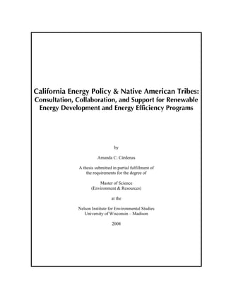 California Energy Policy & Native American Tribes:
Consultation, Collaboration, and Support for Renewable
 Energy Development and Energy Efficiency Programs




                                  by

                        Amanda C. Cárdenas

              A thesis submitted in partial fulfillment of
                  the requirements for the degree of

                         Master of Science
                     (Environment & Resources)

                                 at the

              Nelson Institute for Environmental Studies
                 University of Wisconsin – Madison

                                 2008
 