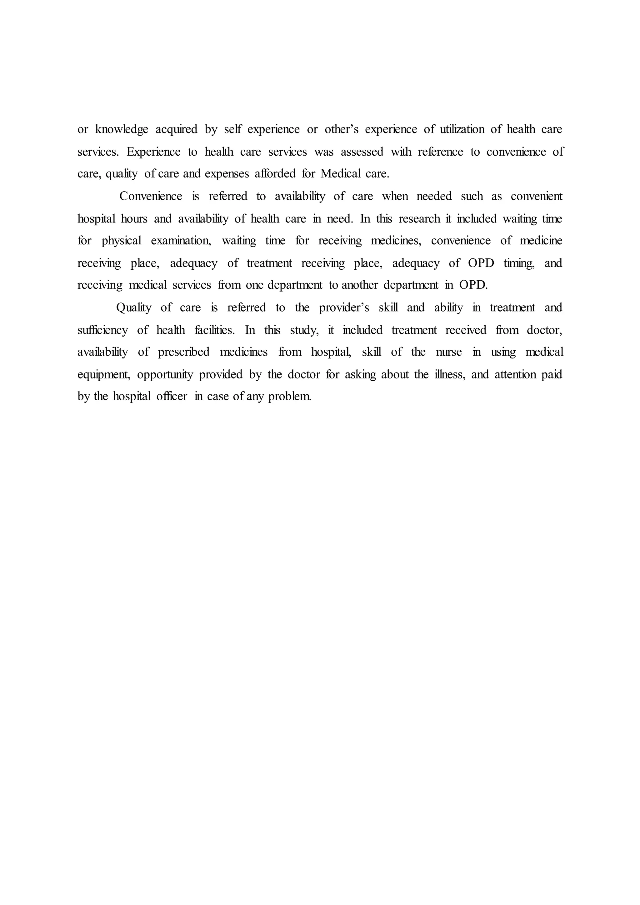 or knowledge acquired by self experience or other’s experience of utilization of health care
services. Experience to health care services was assessed with reference to convenience of
care, quality of care and expenses afforded for Medical care.
Convenience is referred to availability of care when needed such as convenient
hospital hours and availability of health care in need. In this research it included waiting time
for physical examination, waiting time for receiving medicines, convenience of medicine
receiving place, adequacy of treatment receiving place, adequacy of OPD timing, and
receiving medical services from one department to another department in OPD.
Quality of care is referred to the provider’s skill and ability in treatment and
sufficiency of health facilities. In this study, it included treatment received from doctor,
availability of prescribed medicines from hospital, skill of the nurse in using medical
equipment, opportunity provided by the doctor for asking about the illness, and attention paid
by the hospital officer in case of any problem.
 