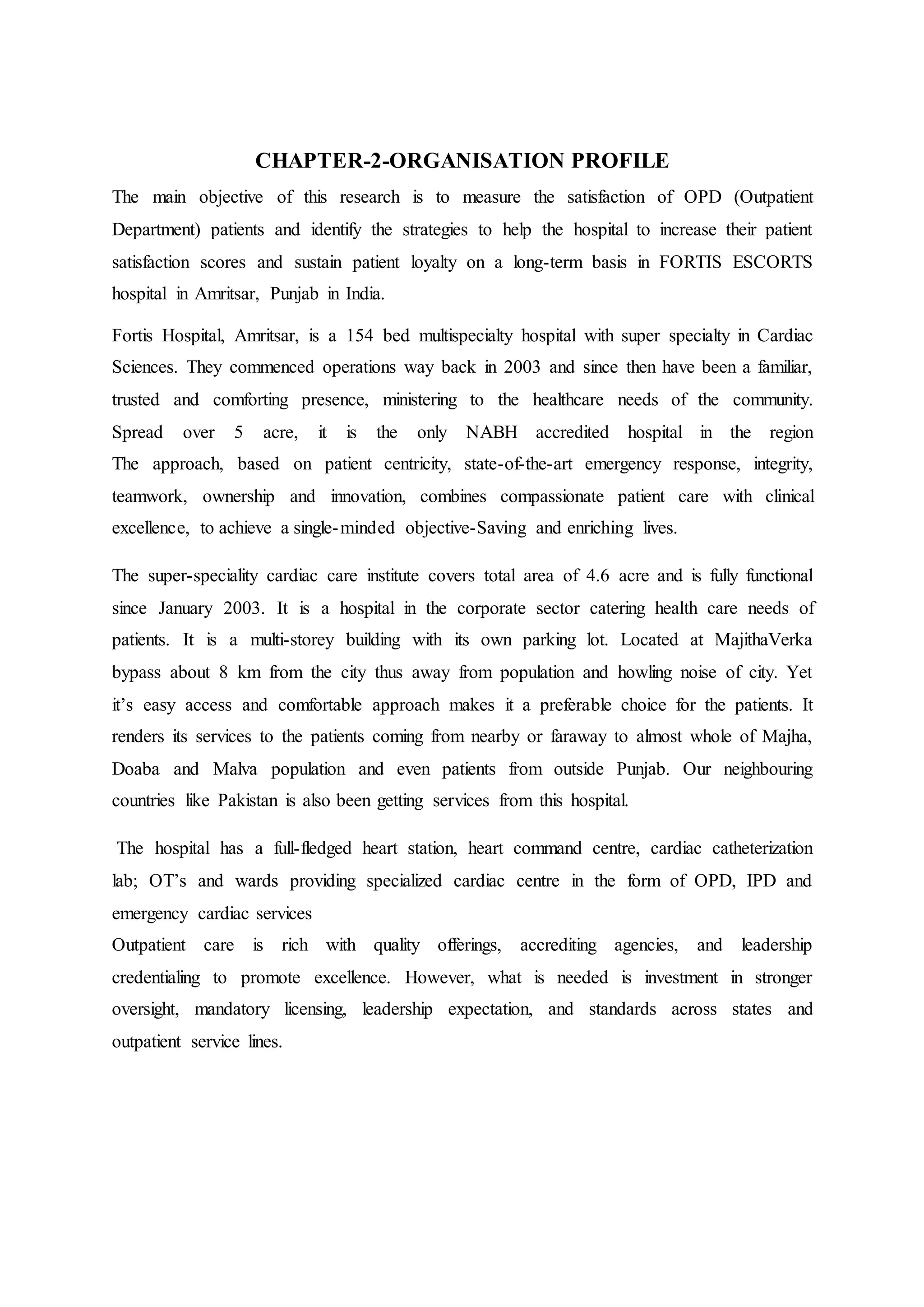 CHAPTER-2-ORGANISATION PROFILE
The main objective of this research is to measure the satisfaction of OPD (Outpatient
Department) patients and identify the strategies to help the hospital to increase their patient
satisfaction scores and sustain patient loyalty on a long-term basis in FORTIS ESCORTS
hospital in Amritsar, Punjab in India.
Fortis Hospital, Amritsar, is a 154 bed multispecialty hospital with super specialty in Cardiac
Sciences. They commenced operations way back in 2003 and since then have been a familiar,
trusted and comforting presence, ministering to the healthcare needs of the community.
Spread over 5 acre, it is the only NABH accredited hospital in the region
The approach, based on patient centricity, state-of-the-art emergency response, integrity,
teamwork, ownership and innovation, combines compassionate patient care with clinical
excellence, to achieve a single-minded objective-Saving and enriching lives.
The super-speciality cardiac care institute covers total area of 4.6 acre and is fully functional
since January 2003. It is a hospital in the corporate sector catering health care needs of
patients. It is a multi-storey building with its own parking lot. Located at MajithaVerka
bypass about 8 km from the city thus away from population and howling noise of city. Yet
it’s easy access and comfortable approach makes it a preferable choice for the patients. It
renders its services to the patients coming from nearby or faraway to almost whole of Majha,
Doaba and Malva population and even patients from outside Punjab. Our neighbouring
countries like Pakistan is also been getting services from this hospital.
The hospital has a full-fledged heart station, heart command centre, cardiac catheterization
lab; OT’s and wards providing specialized cardiac centre in the form of OPD, IPD and
emergency cardiac services
Outpatient care is rich with quality offerings, accrediting agencies, and leadership
credentialing to promote excellence. However, what is needed is investment in stronger
oversight, mandatory licensing, leadership expectation, and standards across states and
outpatient service lines.
 