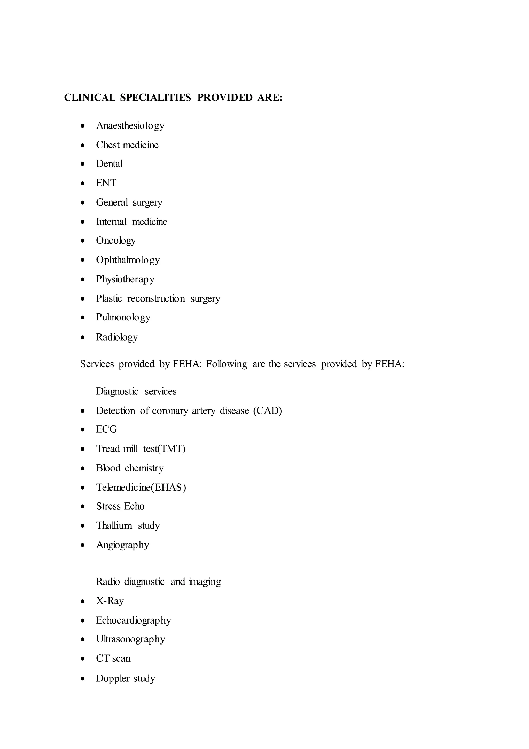 CLINICAL SPECIALITIES PROVIDED ARE:
 Anaesthesiology
 Chest medicine
 Dental
 ENT
 General surgery
 Internal medicine
 Oncology
 Ophthalmology
 Physiotherapy
 Plastic reconstruction surgery
 Pulmonology
 Radiology
Services provided by FEHA: Following are the services provided by FEHA:
Diagnostic services
 Detection of coronary artery disease (CAD)
 ECG
 Tread mill test(TMT)
 Blood chemistry
 Telemedicine(EHAS)
 Stress Echo
 Thallium study
 Angiography
Radio diagnostic and imaging
 X-Ray
 Echocardiography
 Ultrasonography
 CT scan
 Doppler study
 