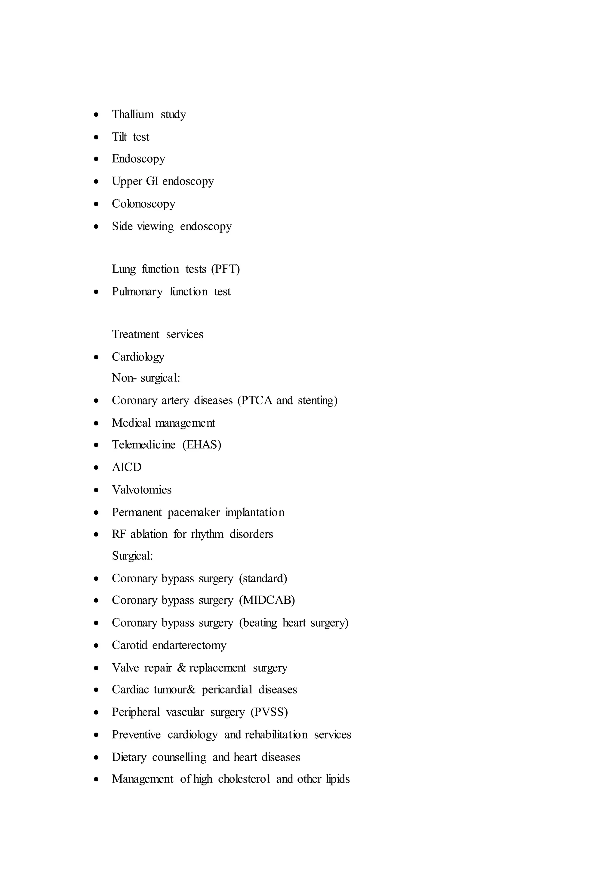  Thallium study
 Tilt test
 Endoscopy
 Upper GI endoscopy
 Colonoscopy
 Side viewing endoscopy
Lung function tests (PFT)
 Pulmonary function test
Treatment services
 Cardiology
Non- surgical:
 Coronary artery diseases (PTCA and stenting)
 Medical management
 Telemedicine (EHAS)
 AICD
 Valvotomies
 Permanent pacemaker implantation
 RF ablation for rhythm disorders
Surgical:
 Coronary bypass surgery (standard)
 Coronary bypass surgery (MIDCAB)
 Coronary bypass surgery (beating heart surgery)
 Carotid endarterectomy
 Valve repair & replacement surgery
 Cardiac tumour& pericardial diseases
 Peripheral vascular surgery (PVSS)
 Preventive cardiology and rehabilitation services
 Dietary counselling and heart diseases
 Management of high cholesterol and other lipids
 