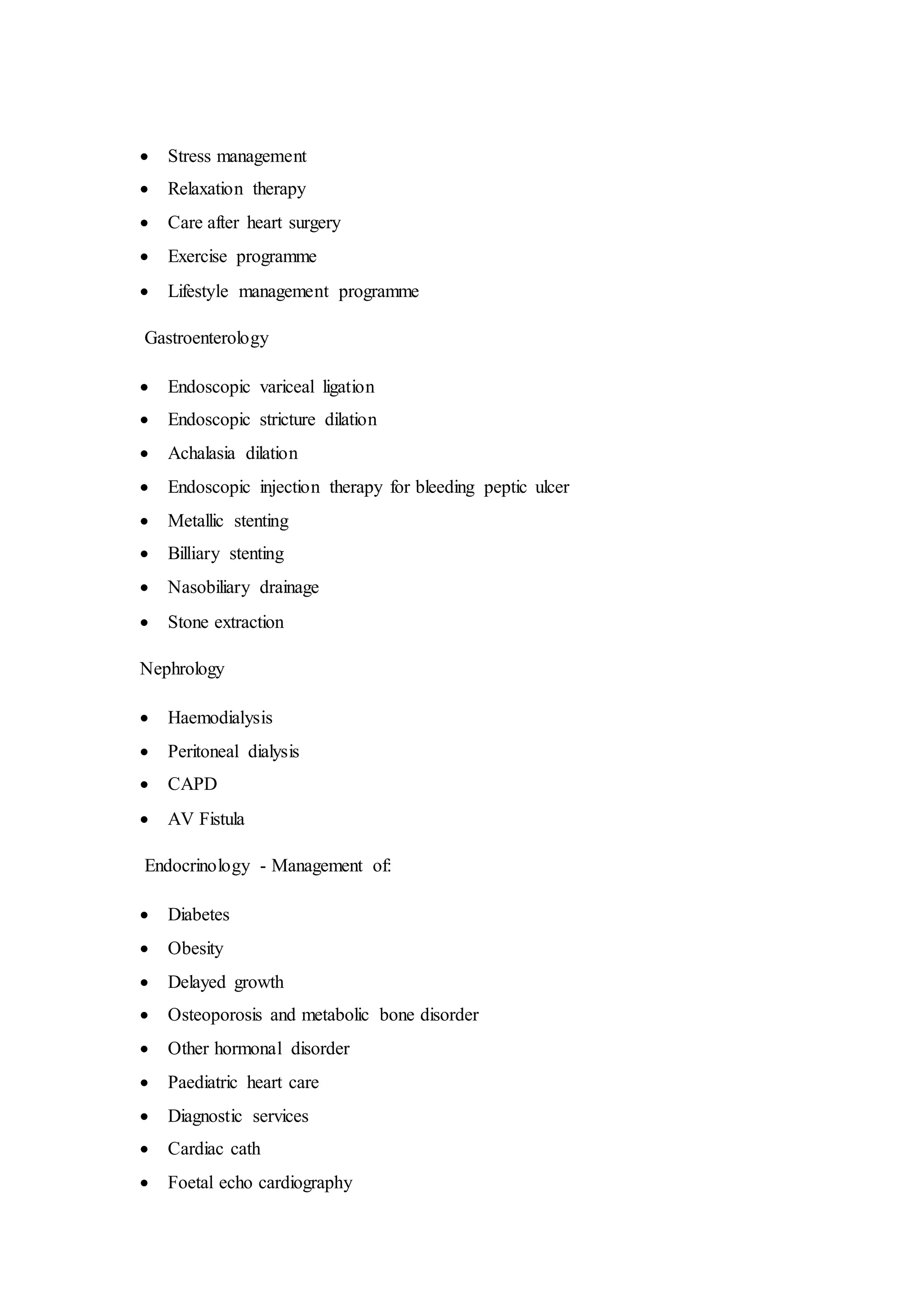  Stress management
 Relaxation therapy
 Care after heart surgery
 Exercise programme
 Lifestyle management programme
Gastroenterology
 Endoscopic variceal ligation
 Endoscopic stricture dilation
 Achalasia dilation
 Endoscopic injection therapy for bleeding peptic ulcer
 Metallic stenting
 Billiary stenting
 Nasobiliary drainage
 Stone extraction
Nephrology
 Haemodialysis
 Peritoneal dialysis
 CAPD
 AV Fistula
Endocrinology - Management of:
 Diabetes
 Obesity
 Delayed growth
 Osteoporosis and metabolic bone disorder
 Other hormonal disorder
 Paediatric heart care
 Diagnostic services
 Cardiac cath
 Foetal echo cardiography
 
