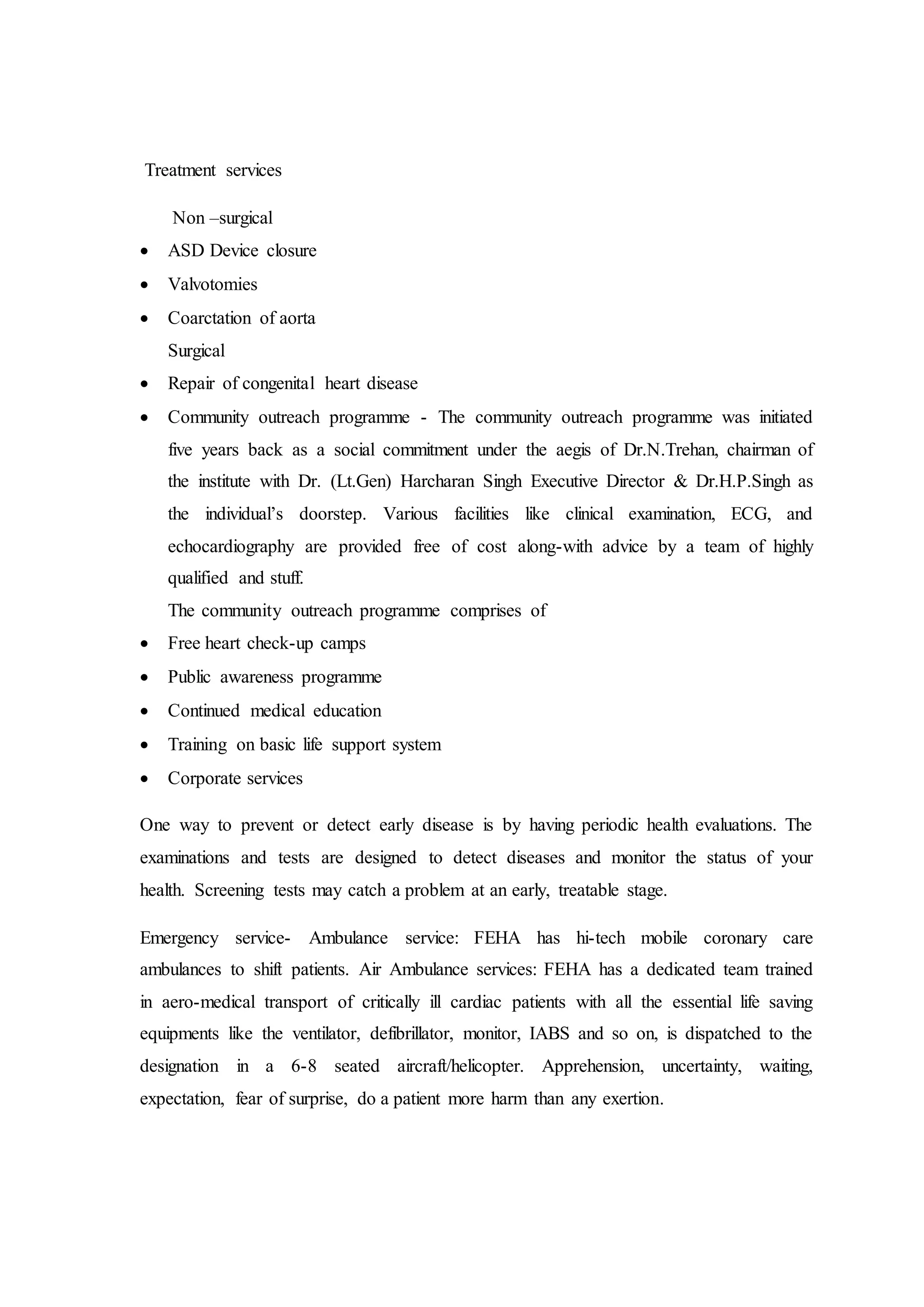 Treatment services
Non –surgical
 ASD Device closure
 Valvotomies
 Coarctation of aorta
Surgical
 Repair of congenital heart disease
 Community outreach programme - The community outreach programme was initiated
five years back as a social commitment under the aegis of Dr.N.Trehan, chairman of
the institute with Dr. (Lt.Gen) Harcharan Singh Executive Director & Dr.H.P.Singh as
the individual’s doorstep. Various facilities like clinical examination, ECG, and
echocardiography are provided free of cost along-with advice by a team of highly
qualified and stuff.
The community outreach programme comprises of
 Free heart check-up camps
 Public awareness programme
 Continued medical education
 Training on basic life support system
 Corporate services
One way to prevent or detect early disease is by having periodic health evaluations. The
examinations and tests are designed to detect diseases and monitor the status of your
health. Screening tests may catch a problem at an early, treatable stage.
Emergency service- Ambulance service: FEHA has hi-tech mobile coronary care
ambulances to shift patients. Air Ambulance services: FEHA has a dedicated team trained
in aero-medical transport of critically ill cardiac patients with all the essential life saving
equipments like the ventilator, defibrillator, monitor, IABS and so on, is dispatched to the
designation in a 6-8 seated aircraft/helicopter. Apprehension, uncertainty, waiting,
expectation, fear of surprise, do a patient more harm than any exertion.
 