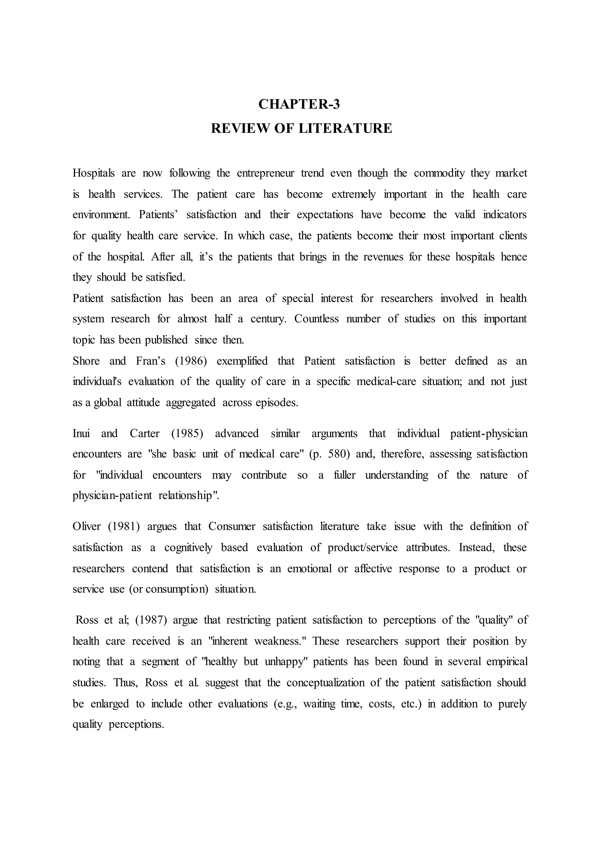 CHAPTER-3
REVIEW OF LITERATURE
Hospitals are now following the entrepreneur trend even though the commodity they market
is health services. The patient care has become extremely important in the health care
environment. Patients’ satisfaction and their expectations have become the valid indicators
for quality health care service. In which case, the patients become their most important clients
of the hospital. After all, it’s the patients that brings in the revenues for these hospitals hence
they should be satisfied.
Patient satisfaction has been an area of special interest for researchers involved in health
system research for almost half a century. Countless number of studies on this important
topic has been published since then.
Shore and Fran’s (1986) exemplified that Patient satisfaction is better defined as an
individual's evaluation of the quality of care in a specific medical-care situation; and not just
as a global attitude aggregated across episodes.
Inui and Carter (1985) advanced similar arguments that individual patient-physician
encounters are "she basic unit of medical care" (p. 580) and, therefore, assessing satisfaction
for "individual encounters may contribute so a fuller understanding of the nature of
physician-patient relationship".
Oliver (1981) argues that Consumer satisfaction literature take issue with the definition of
satisfaction as a cognitively based evaluation of product/service attributes. Instead, these
researchers contend that satisfaction is an emotional or affective response to a product or
service use (or consumption) situation.
Ross et al; (1987) argue that restricting patient satisfaction to perceptions of the "quality" of
health care received is an "inherent weakness." These researchers support their position by
noting that a segment of "healthy but unhappy" patients has been found in several empirical
studies. Thus, Ross et al. suggest that the conceptualization of the patient satisfaction should
be enlarged to include other evaluations (e.g., waiting time, costs, etc.) in addition to purely
quality perceptions.
 