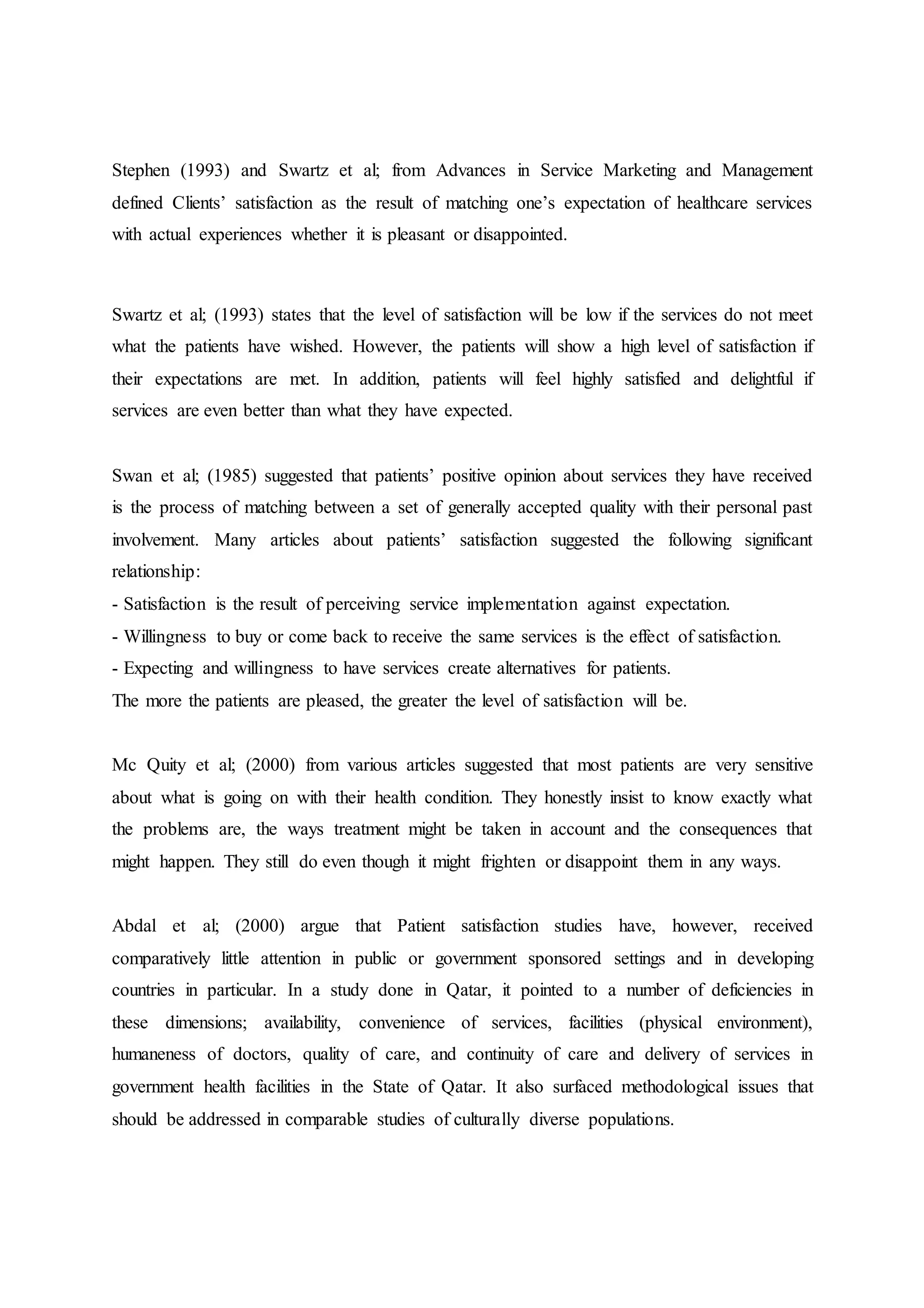 Stephen (1993) and Swartz et al; from Advances in Service Marketing and Management
defined Clients’ satisfaction as the result of matching one’s expectation of healthcare services
with actual experiences whether it is pleasant or disappointed.
Swartz et al; (1993) states that the level of satisfaction will be low if the services do not meet
what the patients have wished. However, the patients will show a high level of satisfaction if
their expectations are met. In addition, patients will feel highly satisfied and delightful if
services are even better than what they have expected.
Swan et al; (1985) suggested that patients’ positive opinion about services they have received
is the process of matching between a set of generally accepted quality with their personal past
involvement. Many articles about patients’ satisfaction suggested the following significant
relationship:
- Satisfaction is the result of perceiving service implementation against expectation.
- Willingness to buy or come back to receive the same services is the effect of satisfaction.
- Expecting and willingness to have services create alternatives for patients.
The more the patients are pleased, the greater the level of satisfaction will be.
Mc Quity et al; (2000) from various articles suggested that most patients are very sensitive
about what is going on with their health condition. They honestly insist to know exactly what
the problems are, the ways treatment might be taken in account and the consequences that
might happen. They still do even though it might frighten or disappoint them in any ways.
Abdal et al; (2000) argue that Patient satisfaction studies have, however, received
comparatively little attention in public or government sponsored settings and in developing
countries in particular. In a study done in Qatar, it pointed to a number of deficiencies in
these dimensions; availability, convenience of services, facilities (physical environment),
humaneness of doctors, quality of care, and continuity of care and delivery of services in
government health facilities in the State of Qatar. It also surfaced methodological issues that
should be addressed in comparable studies of culturally diverse populations.
 