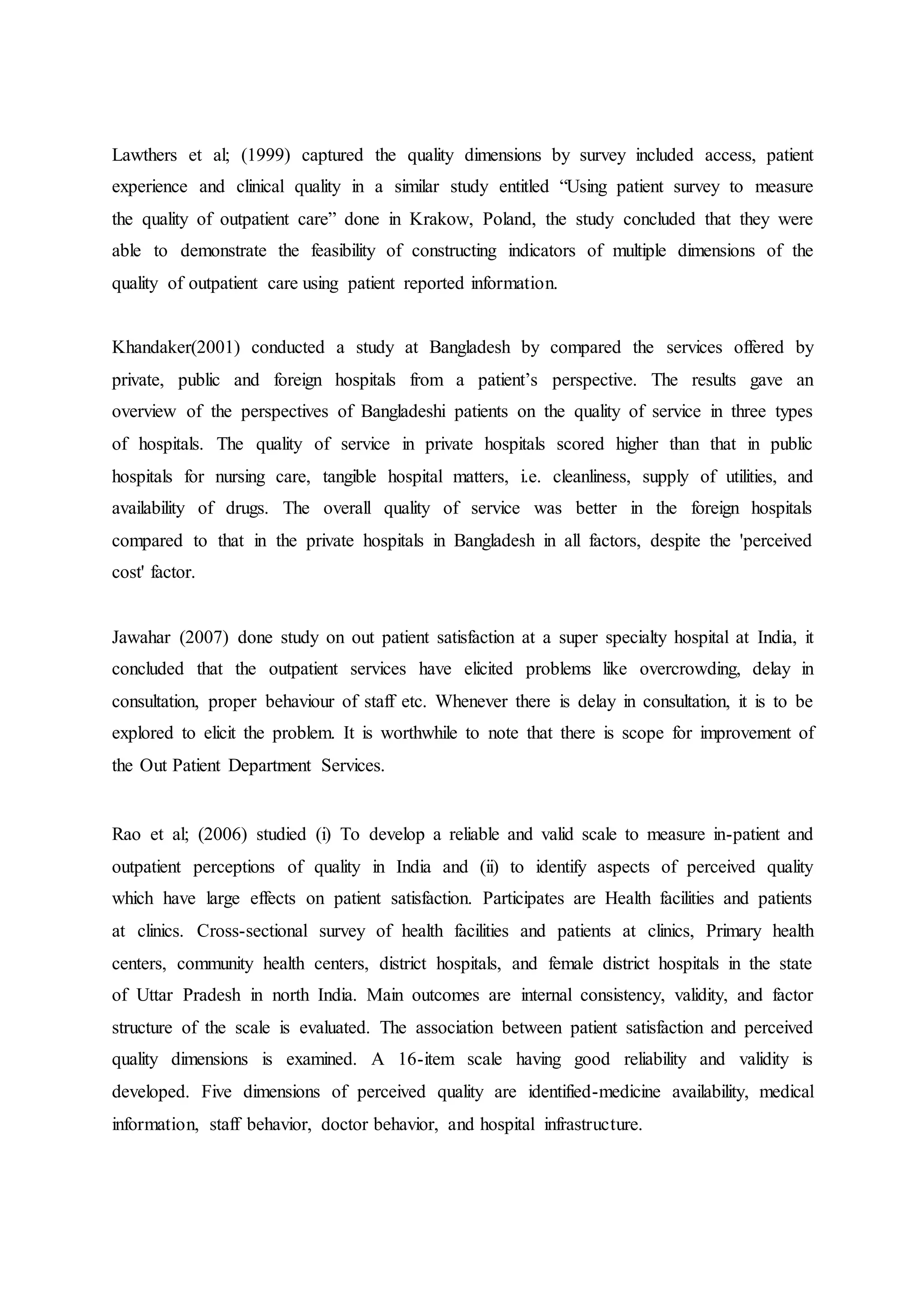 Lawthers et al; (1999) captured the quality dimensions by survey included access, patient
experience and clinical quality in a similar study entitled “Using patient survey to measure
the quality of outpatient care” done in Krakow, Poland, the study concluded that they were
able to demonstrate the feasibility of constructing indicators of multiple dimensions of the
quality of outpatient care using patient reported information.
Khandaker(2001) conducted a study at Bangladesh by compared the services offered by
private, public and foreign hospitals from a patient’s perspective. The results gave an
overview of the perspectives of Bangladeshi patients on the quality of service in three types
of hospitals. The quality of service in private hospitals scored higher than that in public
hospitals for nursing care, tangible hospital matters, i.e. cleanliness, supply of utilities, and
availability of drugs. The overall quality of service was better in the foreign hospitals
compared to that in the private hospitals in Bangladesh in all factors, despite the 'perceived
cost' factor.
Jawahar (2007) done study on out patient satisfaction at a super specialty hospital at India, it
concluded that the outpatient services have elicited problems like overcrowding, delay in
consultation, proper behaviour of staff etc. Whenever there is delay in consultation, it is to be
explored to elicit the problem. It is worthwhile to note that there is scope for improvement of
the Out Patient Department Services.
Rao et al; (2006) studied (i) To develop a reliable and valid scale to measure in-patient and
outpatient perceptions of quality in India and (ii) to identify aspects of perceived quality
which have large effects on patient satisfaction. Participates are Health facilities and patients
at clinics. Cross-sectional survey of health facilities and patients at clinics, Primary health
centers, community health centers, district hospitals, and female district hospitals in the state
of Uttar Pradesh in north India. Main outcomes are internal consistency, validity, and factor
structure of the scale is evaluated. The association between patient satisfaction and perceived
quality dimensions is examined. A 16-item scale having good reliability and validity is
developed. Five dimensions of perceived quality are identified-medicine availability, medical
information, staff behavior, doctor behavior, and hospital infrastructure.
 