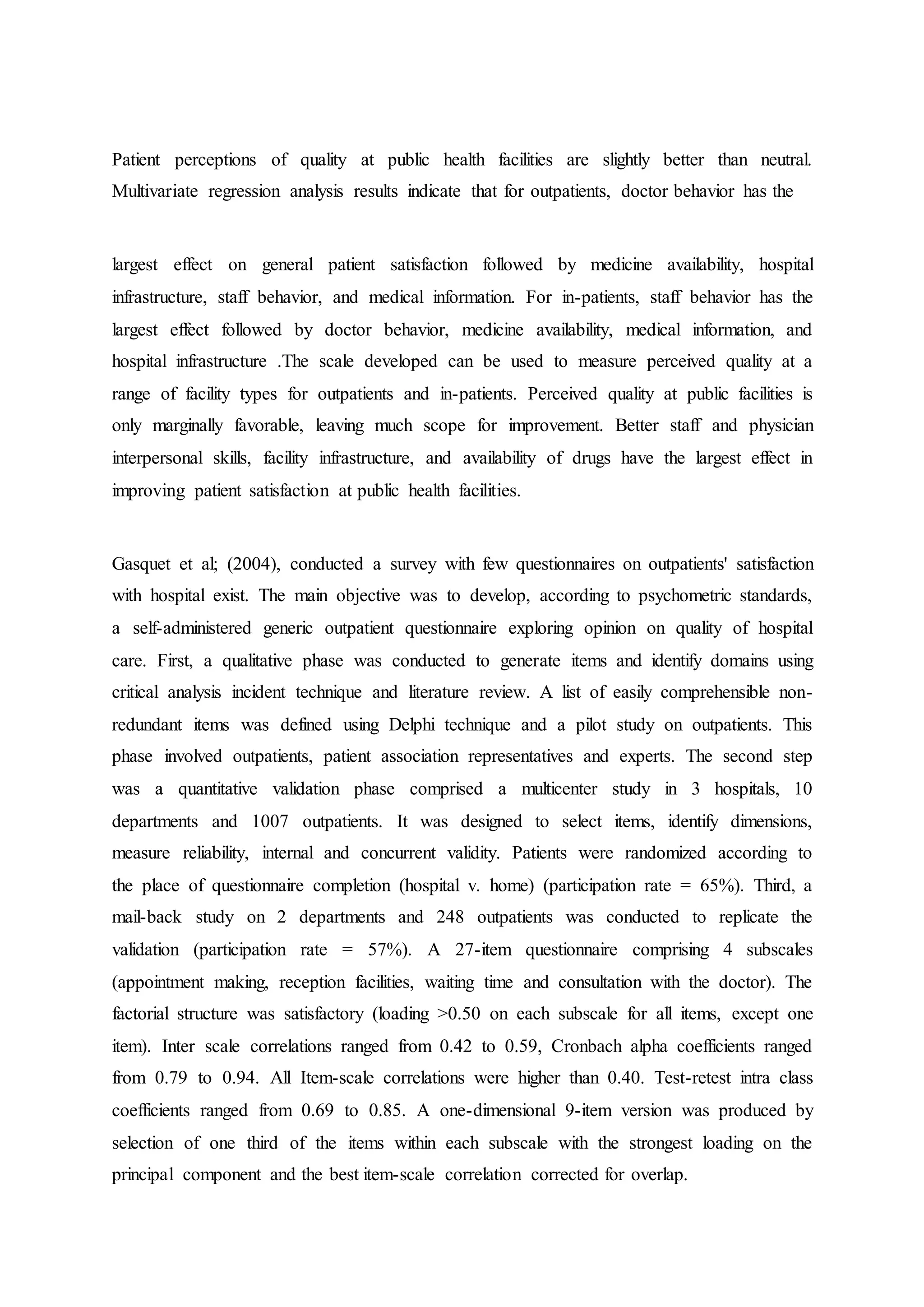 Patient perceptions of quality at public health facilities are slightly better than neutral.
Multivariate regression analysis results indicate that for outpatients, doctor behavior has the
largest effect on general patient satisfaction followed by medicine availability, hospital
infrastructure, staff behavior, and medical information. For in-patients, staff behavior has the
largest effect followed by doctor behavior, medicine availability, medical information, and
hospital infrastructure .The scale developed can be used to measure perceived quality at a
range of facility types for outpatients and in-patients. Perceived quality at public facilities is
only marginally favorable, leaving much scope for improvement. Better staff and physician
interpersonal skills, facility infrastructure, and availability of drugs have the largest effect in
improving patient satisfaction at public health facilities.
Gasquet et al; (2004), conducted a survey with few questionnaires on outpatients' satisfaction
with hospital exist. The main objective was to develop, according to psychometric standards,
a self-administered generic outpatient questionnaire exploring opinion on quality of hospital
care. First, a qualitative phase was conducted to generate items and identify domains using
critical analysis incident technique and literature review. A list of easily comprehensible non-
redundant items was defined using Delphi technique and a pilot study on outpatients. This
phase involved outpatients, patient association representatives and experts. The second step
was a quantitative validation phase comprised a multicenter study in 3 hospitals, 10
departments and 1007 outpatients. It was designed to select items, identify dimensions,
measure reliability, internal and concurrent validity. Patients were randomized according to
the place of questionnaire completion (hospital v. home) (participation rate = 65%). Third, a
mail-back study on 2 departments and 248 outpatients was conducted to replicate the
validation (participation rate = 57%). A 27-item questionnaire comprising 4 subscales
(appointment making, reception facilities, waiting time and consultation with the doctor). The
factorial structure was satisfactory (loading >0.50 on each subscale for all items, except one
item). Inter scale correlations ranged from 0.42 to 0.59, Cronbach alpha coefficients ranged
from 0.79 to 0.94. All Item-scale correlations were higher than 0.40. Test-retest intra class
coefficients ranged from 0.69 to 0.85. A one-dimensional 9-item version was produced by
selection of one third of the items within each subscale with the strongest loading on the
principal component and the best item-scale correlation corrected for overlap.
 