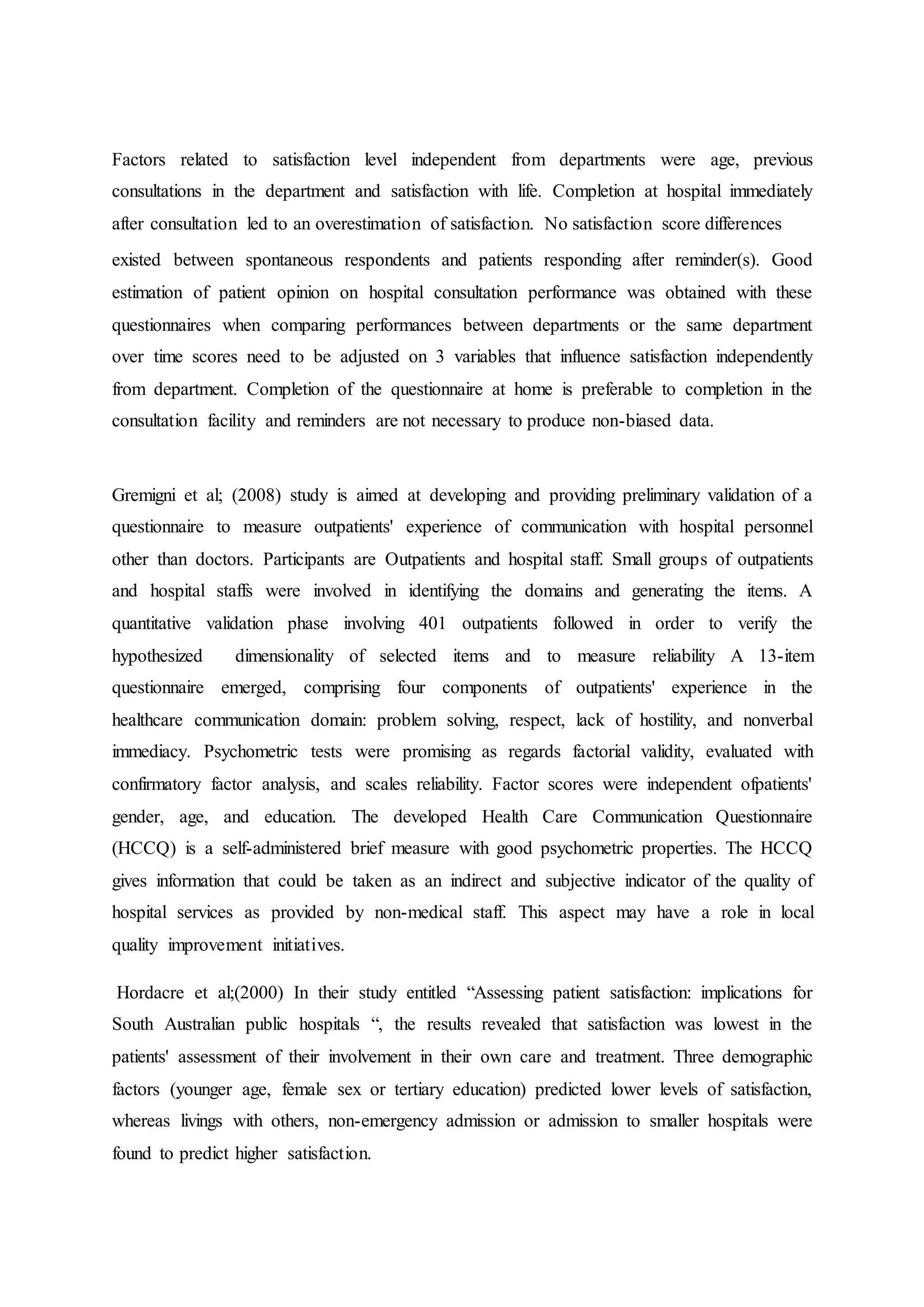 Factors related to satisfaction level independent from departments were age, previous
consultations in the department and satisfaction with life. Completion at hospital immediately
after consultation led to an overestimation of satisfaction. No satisfaction score differences
existed between spontaneous respondents and patients responding after reminder(s). Good
estimation of patient opinion on hospital consultation performance was obtained with these
questionnaires when comparing performances between departments or the same department
over time scores need to be adjusted on 3 variables that influence satisfaction independently
from department. Completion of the questionnaire at home is preferable to completion in the
consultation facility and reminders are not necessary to produce non-biased data.
Gremigni et al; (2008) study is aimed at developing and providing preliminary validation of a
questionnaire to measure outpatients' experience of communication with hospital personnel
other than doctors. Participants are Outpatients and hospital staff. Small groups of outpatients
and hospital staffs were involved in identifying the domains and generating the items. A
quantitative validation phase involving 401 outpatients followed in order to verify the
hypothesized dimensionality of selected items and to measure reliability A 13-item
questionnaire emerged, comprising four components of outpatients' experience in the
healthcare communication domain: problem solving, respect, lack of hostility, and nonverbal
immediacy. Psychometric tests were promising as regards factorial validity, evaluated with
confirmatory factor analysis, and scales reliability. Factor scores were independent ofpatients'
gender, age, and education. The developed Health Care Communication Questionnaire
(HCCQ) is a self-administered brief measure with good psychometric properties. The HCCQ
gives information that could be taken as an indirect and subjective indicator of the quality of
hospital services as provided by non-medical staff. This aspect may have a role in local
quality improvement initiatives.
Hordacre et al;(2000) In their study entitled “Assessing patient satisfaction: implications for
South Australian public hospitals “, the results revealed that satisfaction was lowest in the
patients' assessment of their involvement in their own care and treatment. Three demographic
factors (younger age, female sex or tertiary education) predicted lower levels of satisfaction,
whereas livings with others, non-emergency admission or admission to smaller hospitals were
found to predict higher satisfaction.
 