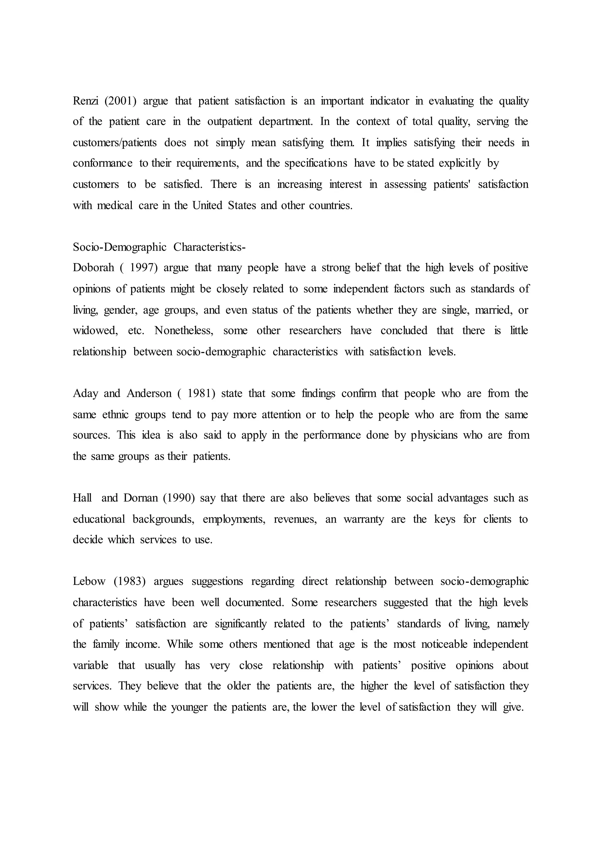 Renzi (2001) argue that patient satisfaction is an important indicator in evaluating the quality
of the patient care in the outpatient department. In the context of total quality, serving the
customers/patients does not simply mean satisfying them. It implies satisfying their needs in
conformance to their requirements, and the specifications have to be stated explicitly by
customers to be satisfied. There is an increasing interest in assessing patients' satisfaction
with medical care in the United States and other countries.
Socio-Demographic Characteristics-
Doborah ( 1997) argue that many people have a strong belief that the high levels of positive
opinions of patients might be closely related to some independent factors such as standards of
living, gender, age groups, and even status of the patients whether they are single, married, or
widowed, etc. Nonetheless, some other researchers have concluded that there is little
relationship between socio-demographic characteristics with satisfaction levels.
Aday and Anderson ( 1981) state that some findings confirm that people who are from the
same ethnic groups tend to pay more attention or to help the people who are from the same
sources. This idea is also said to apply in the performance done by physicians who are from
the same groups as their patients.
Hall and Dornan (1990) say that there are also believes that some social advantages such as
educational backgrounds, employments, revenues, an warranty are the keys for clients to
decide which services to use.
Lebow (1983) argues suggestions regarding direct relationship between socio-demographic
characteristics have been well documented. Some researchers suggested that the high levels
of patients’ satisfaction are significantly related to the patients’ standards of living, namely
the family income. While some others mentioned that age is the most noticeable independent
variable that usually has very close relationship with patients’ positive opinions about
services. They believe that the older the patients are, the higher the level of satisfaction they
will show while the younger the patients are, the lower the level of satisfaction they will give.
 