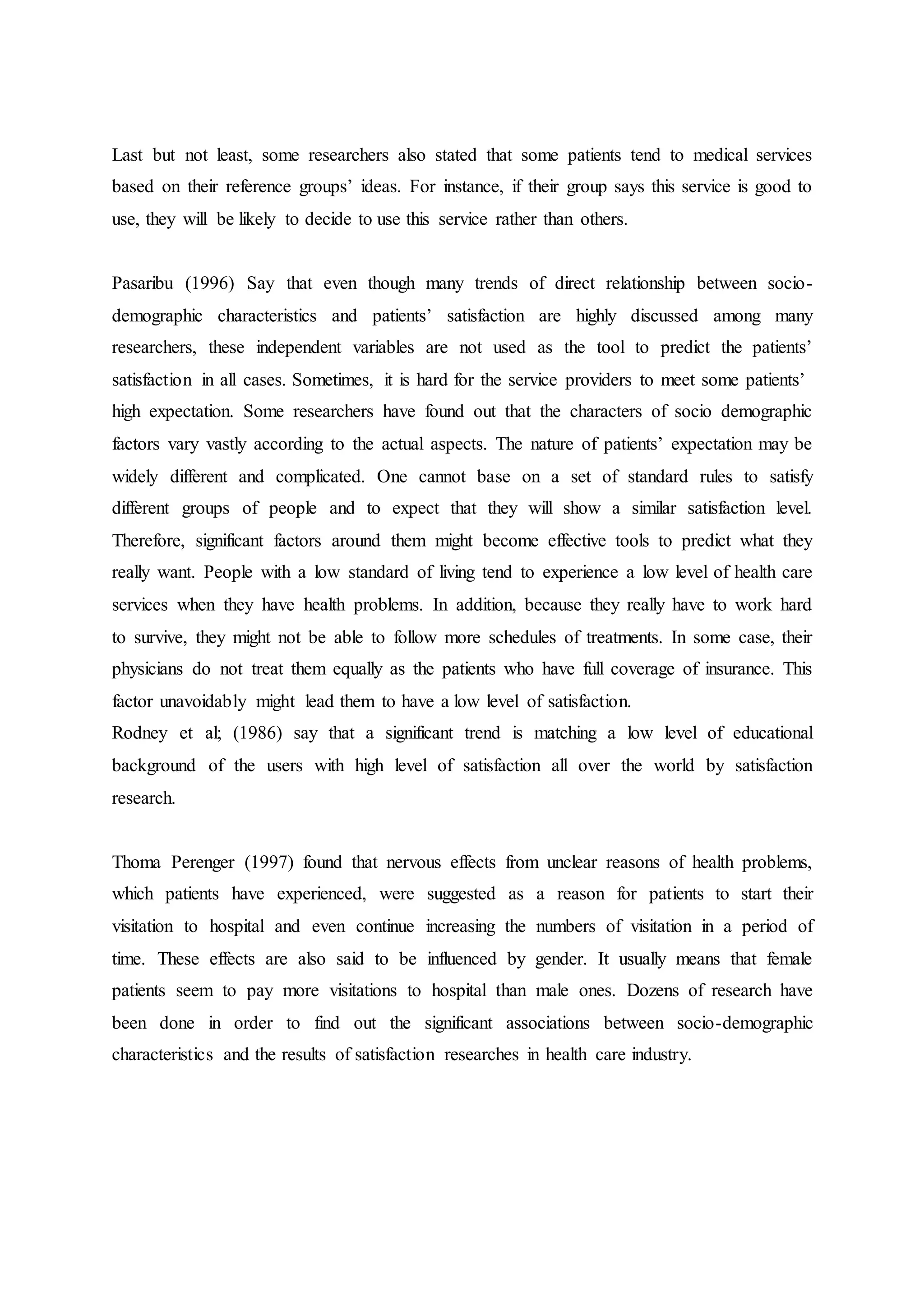 Last but not least, some researchers also stated that some patients tend to medical services
based on their reference groups’ ideas. For instance, if their group says this service is good to
use, they will be likely to decide to use this service rather than others.
Pasaribu (1996) Say that even though many trends of direct relationship between socio-
demographic characteristics and patients’ satisfaction are highly discussed among many
researchers, these independent variables are not used as the tool to predict the patients’
satisfaction in all cases. Sometimes, it is hard for the service providers to meet some patients’
high expectation. Some researchers have found out that the characters of socio demographic
factors vary vastly according to the actual aspects. The nature of patients’ expectation may be
widely different and complicated. One cannot base on a set of standard rules to satisfy
different groups of people and to expect that they will show a similar satisfaction level.
Therefore, significant factors around them might become effective tools to predict what they
really want. People with a low standard of living tend to experience a low level of health care
services when they have health problems. In addition, because they really have to work hard
to survive, they might not be able to follow more schedules of treatments. In some case, their
physicians do not treat them equally as the patients who have full coverage of insurance. This
factor unavoidably might lead them to have a low level of satisfaction.
Rodney et al; (1986) say that a significant trend is matching a low level of educational
background of the users with high level of satisfaction all over the world by satisfaction
research.
Thoma Perenger (1997) found that nervous effects from unclear reasons of health problems,
which patients have experienced, were suggested as a reason for patients to start their
visitation to hospital and even continue increasing the numbers of visitation in a period of
time. These effects are also said to be influenced by gender. It usually means that female
patients seem to pay more visitations to hospital than male ones. Dozens of research have
been done in order to find out the significant associations between socio-demographic
characteristics and the results of satisfaction researches in health care industry.
 