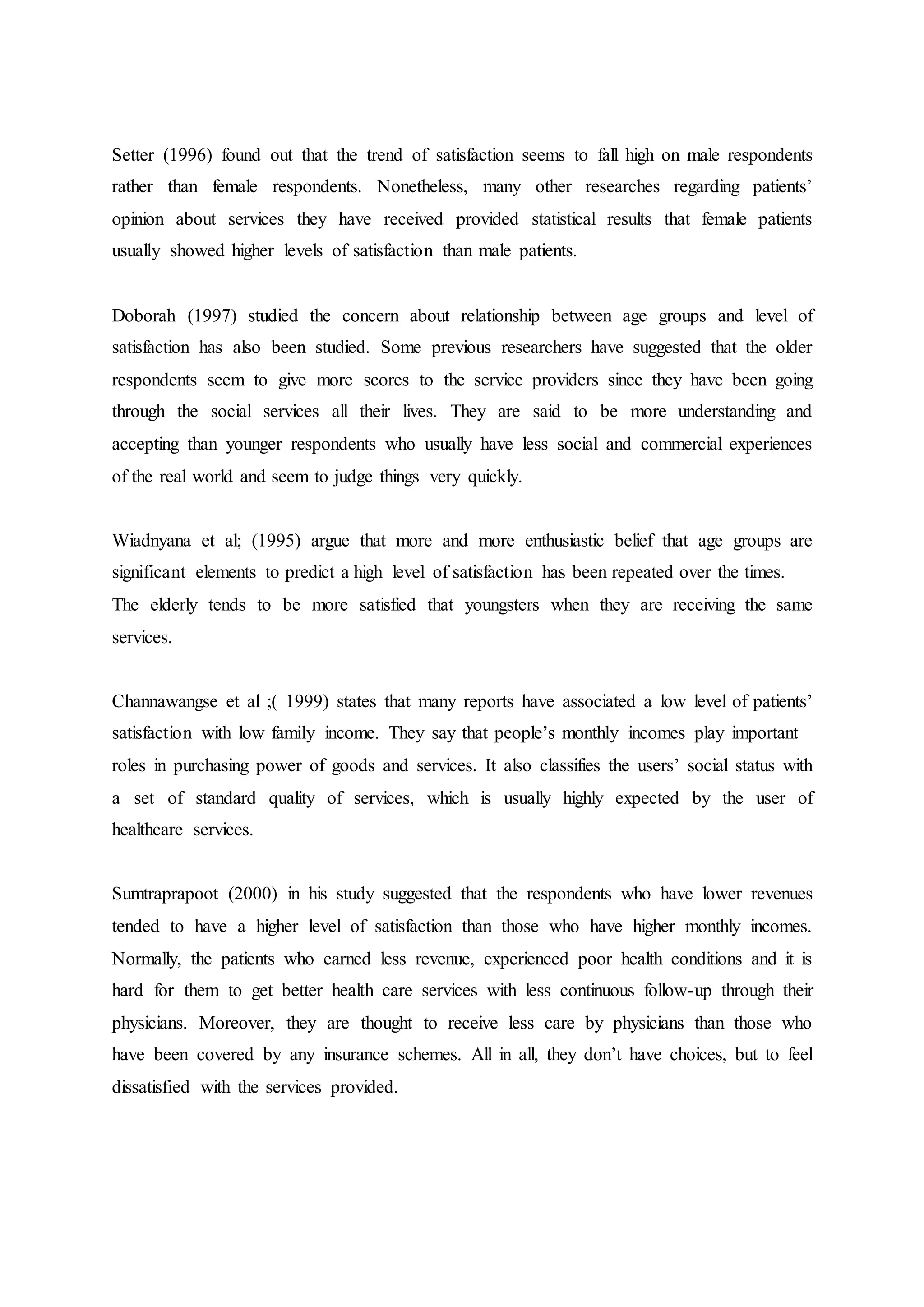 Setter (1996) found out that the trend of satisfaction seems to fall high on male respondents
rather than female respondents. Nonetheless, many other researches regarding patients’
opinion about services they have received provided statistical results that female patients
usually showed higher levels of satisfaction than male patients.
Doborah (1997) studied the concern about relationship between age groups and level of
satisfaction has also been studied. Some previous researchers have suggested that the older
respondents seem to give more scores to the service providers since they have been going
through the social services all their lives. They are said to be more understanding and
accepting than younger respondents who usually have less social and commercial experiences
of the real world and seem to judge things very quickly.
Wiadnyana et al; (1995) argue that more and more enthusiastic belief that age groups are
significant elements to predict a high level of satisfaction has been repeated over the times.
The elderly tends to be more satisfied that youngsters when they are receiving the same
services.
Channawangse et al ;( 1999) states that many reports have associated a low level of patients’
satisfaction with low family income. They say that people’s monthly incomes play important
roles in purchasing power of goods and services. It also classifies the users’ social status with
a set of standard quality of services, which is usually highly expected by the user of
healthcare services.
Sumtraprapoot (2000) in his study suggested that the respondents who have lower revenues
tended to have a higher level of satisfaction than those who have higher monthly incomes.
Normally, the patients who earned less revenue, experienced poor health conditions and it is
hard for them to get better health care services with less continuous follow-up through their
physicians. Moreover, they are thought to receive less care by physicians than those who
have been covered by any insurance schemes. All in all, they don’t have choices, but to feel
dissatisfied with the services provided.
 