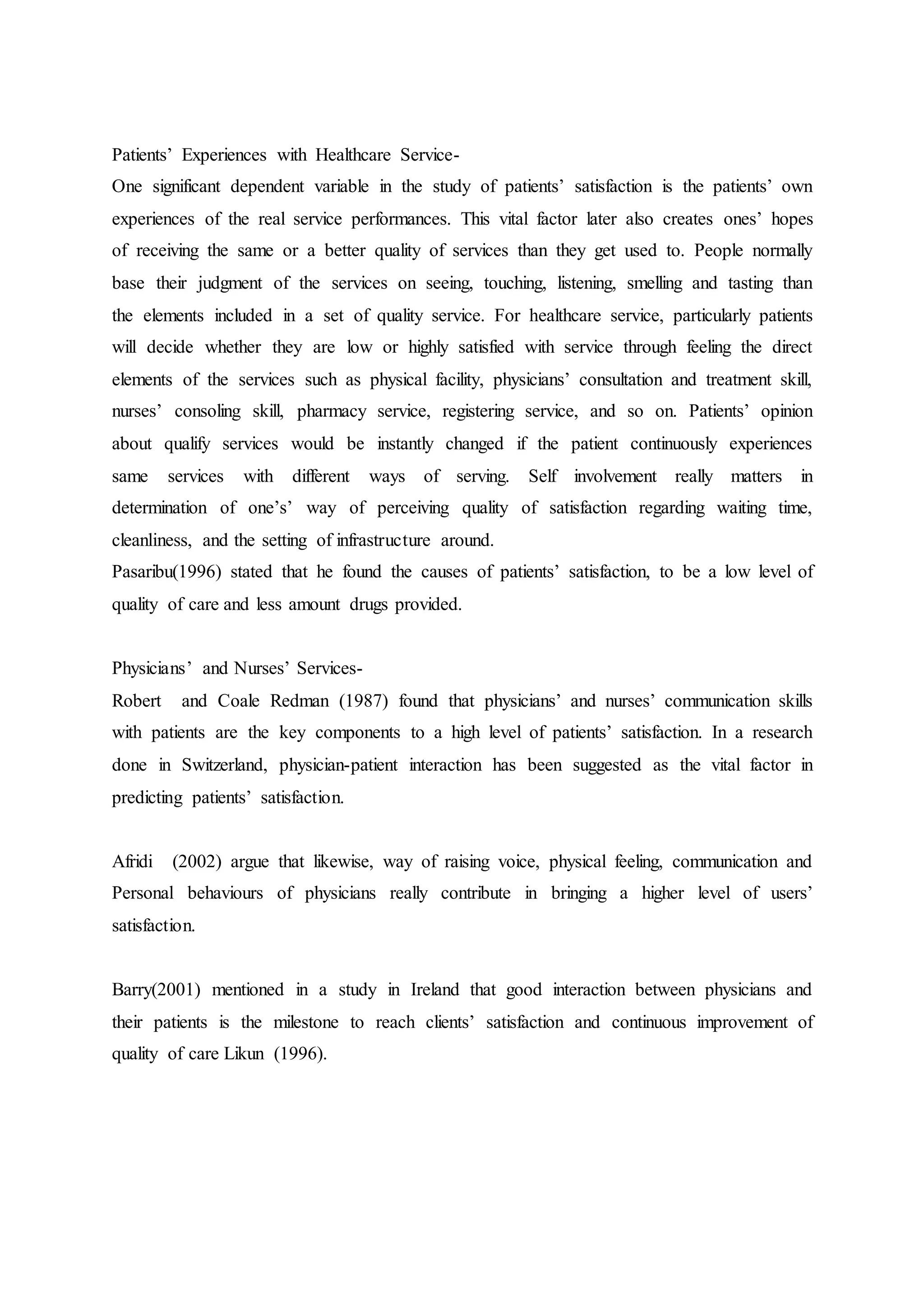 Patients’ Experiences with Healthcare Service-
One significant dependent variable in the study of patients’ satisfaction is the patients’ own
experiences of the real service performances. This vital factor later also creates ones’ hopes
of receiving the same or a better quality of services than they get used to. People normally
base their judgment of the services on seeing, touching, listening, smelling and tasting than
the elements included in a set of quality service. For healthcare service, particularly patients
will decide whether they are low or highly satisfied with service through feeling the direct
elements of the services such as physical facility, physicians’ consultation and treatment skill,
nurses’ consoling skill, pharmacy service, registering service, and so on. Patients’ opinion
about qualify services would be instantly changed if the patient continuously experiences
same services with different ways of serving. Self involvement really matters in
determination of one’s’ way of perceiving quality of satisfaction regarding waiting time,
cleanliness, and the setting of infrastructure around.
Pasaribu(1996) stated that he found the causes of patients’ satisfaction, to be a low level of
quality of care and less amount drugs provided.
Physicians’ and Nurses’ Services-
Robert and Coale Redman (1987) found that physicians’ and nurses’ communication skills
with patients are the key components to a high level of patients’ satisfaction. In a research
done in Switzerland, physician-patient interaction has been suggested as the vital factor in
predicting patients’ satisfaction.
Afridi (2002) argue that likewise, way of raising voice, physical feeling, communication and
Personal behaviours of physicians really contribute in bringing a higher level of users’
satisfaction.
Barry(2001) mentioned in a study in Ireland that good interaction between physicians and
their patients is the milestone to reach clients’ satisfaction and continuous improvement of
quality of care Likun (1996).
 