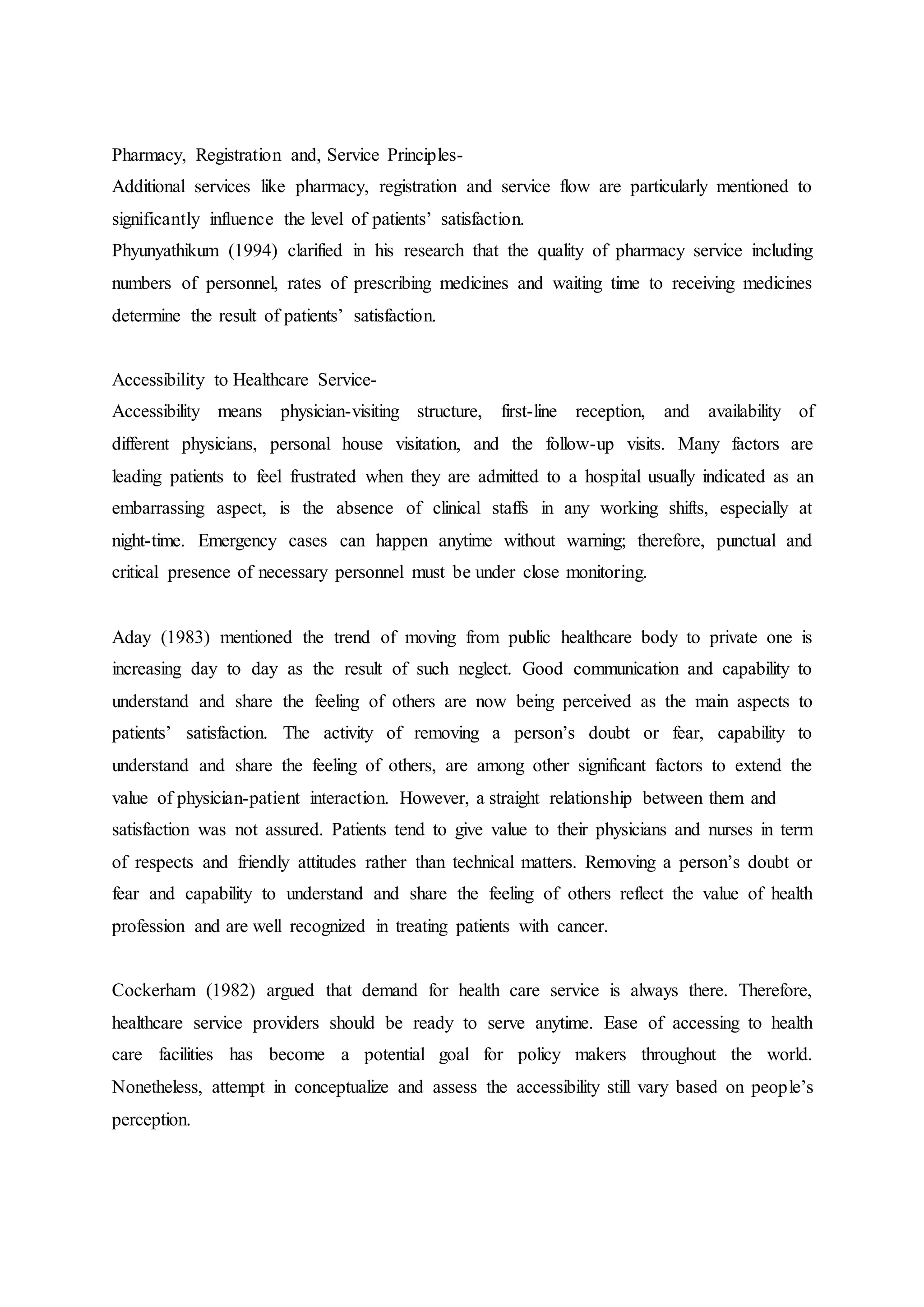 Pharmacy, Registration and, Service Principles-
Additional services like pharmacy, registration and service flow are particularly mentioned to
significantly influence the level of patients’ satisfaction.
Phyunyathikum (1994) clarified in his research that the quality of pharmacy service including
numbers of personnel, rates of prescribing medicines and waiting time to receiving medicines
determine the result of patients’ satisfaction.
Accessibility to Healthcare Service-
Accessibility means physician-visiting structure, first-line reception, and availability of
different physicians, personal house visitation, and the follow-up visits. Many factors are
leading patients to feel frustrated when they are admitted to a hospital usually indicated as an
embarrassing aspect, is the absence of clinical staffs in any working shifts, especially at
night-time. Emergency cases can happen anytime without warning; therefore, punctual and
critical presence of necessary personnel must be under close monitoring.
Aday (1983) mentioned the trend of moving from public healthcare body to private one is
increasing day to day as the result of such neglect. Good communication and capability to
understand and share the feeling of others are now being perceived as the main aspects to
patients’ satisfaction. The activity of removing a person’s doubt or fear, capability to
understand and share the feeling of others, are among other significant factors to extend the
value of physician-patient interaction. However, a straight relationship between them and
satisfaction was not assured. Patients tend to give value to their physicians and nurses in term
of respects and friendly attitudes rather than technical matters. Removing a person’s doubt or
fear and capability to understand and share the feeling of others reflect the value of health
profession and are well recognized in treating patients with cancer.
Cockerham (1982) argued that demand for health care service is always there. Therefore,
healthcare service providers should be ready to serve anytime. Ease of accessing to health
care facilities has become a potential goal for policy makers throughout the world.
Nonetheless, attempt in conceptualize and assess the accessibility still vary based on people’s
perception.
 