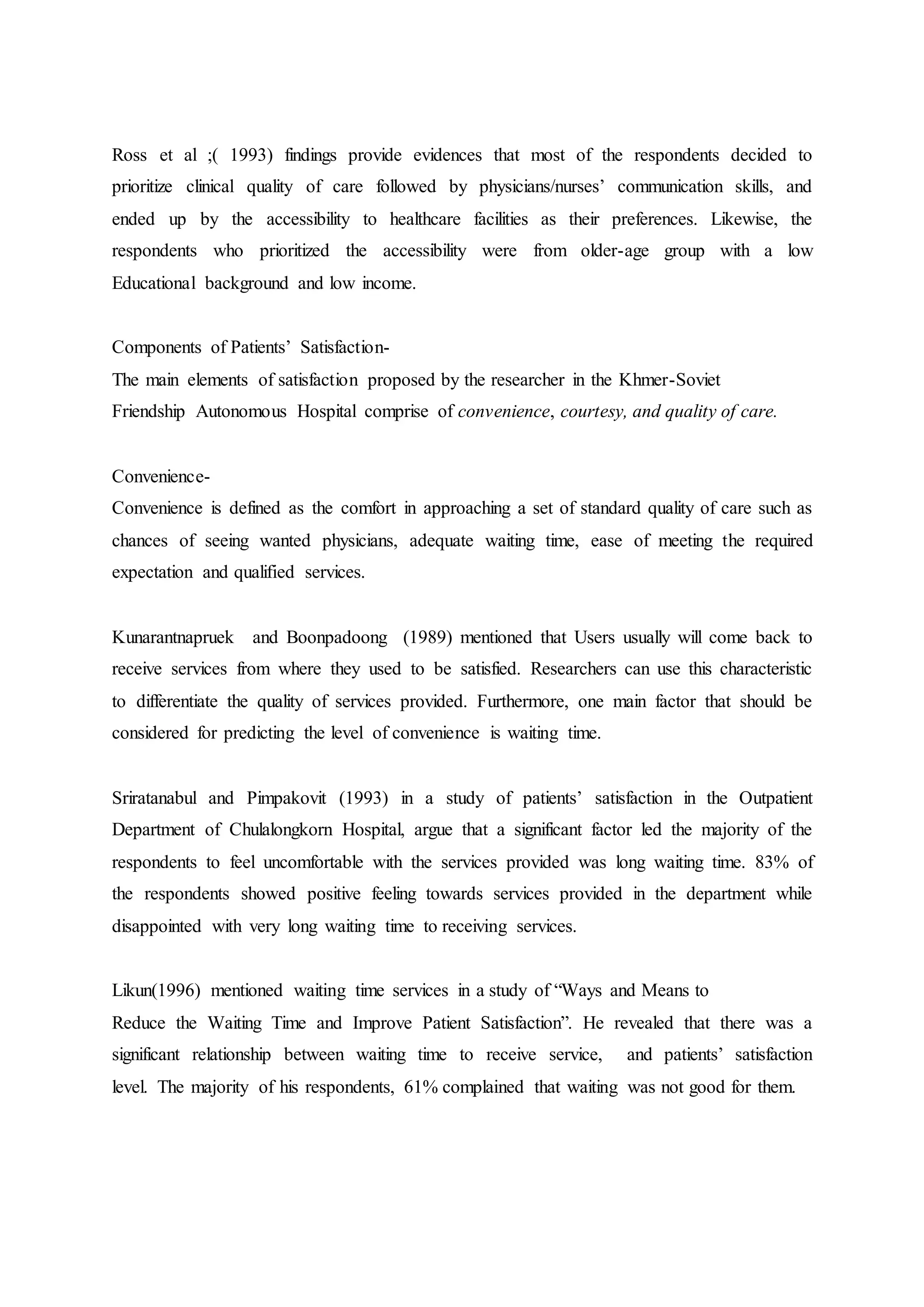 Ross et al ;( 1993) findings provide evidences that most of the respondents decided to
prioritize clinical quality of care followed by physicians/nurses’ communication skills, and
ended up by the accessibility to healthcare facilities as their preferences. Likewise, the
respondents who prioritized the accessibility were from older-age group with a low
Educational background and low income.
Components of Patients’ Satisfaction-
The main elements of satisfaction proposed by the researcher in the Khmer-Soviet
Friendship Autonomous Hospital comprise of convenience, courtesy, and quality of care.
Convenience-
Convenience is defined as the comfort in approaching a set of standard quality of care such as
chances of seeing wanted physicians, adequate waiting time, ease of meeting the required
expectation and qualified services.
Kunarantnapruek and Boonpadoong (1989) mentioned that Users usually will come back to
receive services from where they used to be satisfied. Researchers can use this characteristic
to differentiate the quality of services provided. Furthermore, one main factor that should be
considered for predicting the level of convenience is waiting time.
Sriratanabul and Pimpakovit (1993) in a study of patients’ satisfaction in the Outpatient
Department of Chulalongkorn Hospital, argue that a significant factor led the majority of the
respondents to feel uncomfortable with the services provided was long waiting time. 83% of
the respondents showed positive feeling towards services provided in the department while
disappointed with very long waiting time to receiving services.
Likun(1996) mentioned waiting time services in a study of “Ways and Means to
Reduce the Waiting Time and Improve Patient Satisfaction”. He revealed that there was a
significant relationship between waiting time to receive service, and patients’ satisfaction
level. The majority of his respondents, 61% complained that waiting was not good for them.
 