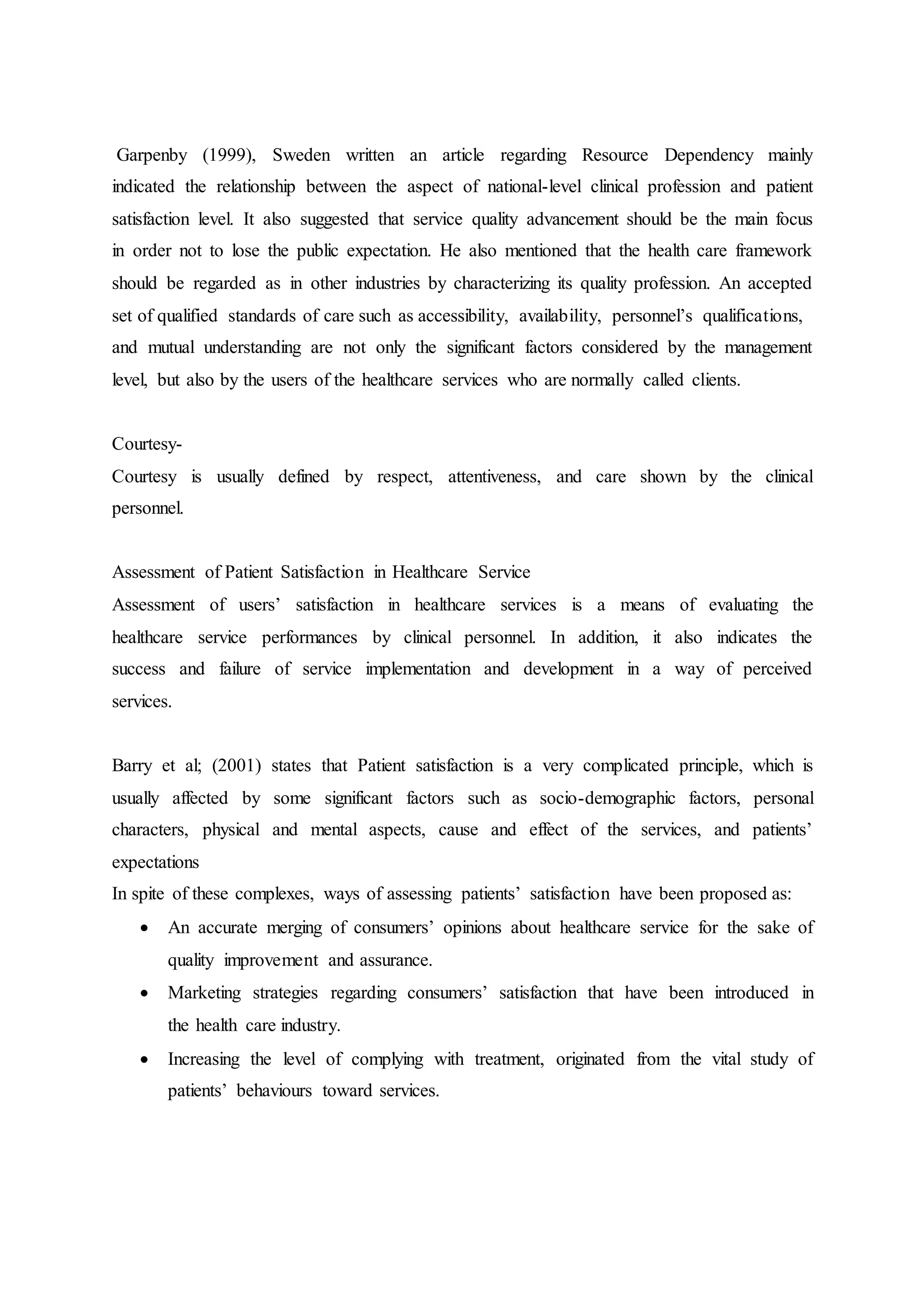 Garpenby (1999), Sweden written an article regarding Resource Dependency mainly
indicated the relationship between the aspect of national-level clinical profession and patient
satisfaction level. It also suggested that service quality advancement should be the main focus
in order not to lose the public expectation. He also mentioned that the health care framework
should be regarded as in other industries by characterizing its quality profession. An accepted
set of qualified standards of care such as accessibility, availability, personnel’s qualifications,
and mutual understanding are not only the significant factors considered by the management
level, but also by the users of the healthcare services who are normally called clients.
Courtesy-
Courtesy is usually defined by respect, attentiveness, and care shown by the clinical
personnel.
Assessment of Patient Satisfaction in Healthcare Service
Assessment of users’ satisfaction in healthcare services is a means of evaluating the
healthcare service performances by clinical personnel. In addition, it also indicates the
success and failure of service implementation and development in a way of perceived
services.
Barry et al; (2001) states that Patient satisfaction is a very complicated principle, which is
usually affected by some significant factors such as socio-demographic factors, personal
characters, physical and mental aspects, cause and effect of the services, and patients’
expectations
In spite of these complexes, ways of assessing patients’ satisfaction have been proposed as:
 An accurate merging of consumers’ opinions about healthcare service for the sake of
quality improvement and assurance.
 Marketing strategies regarding consumers’ satisfaction that have been introduced in
the health care industry.
 Increasing the level of complying with treatment, originated from the vital study of
patients’ behaviours toward services.
 