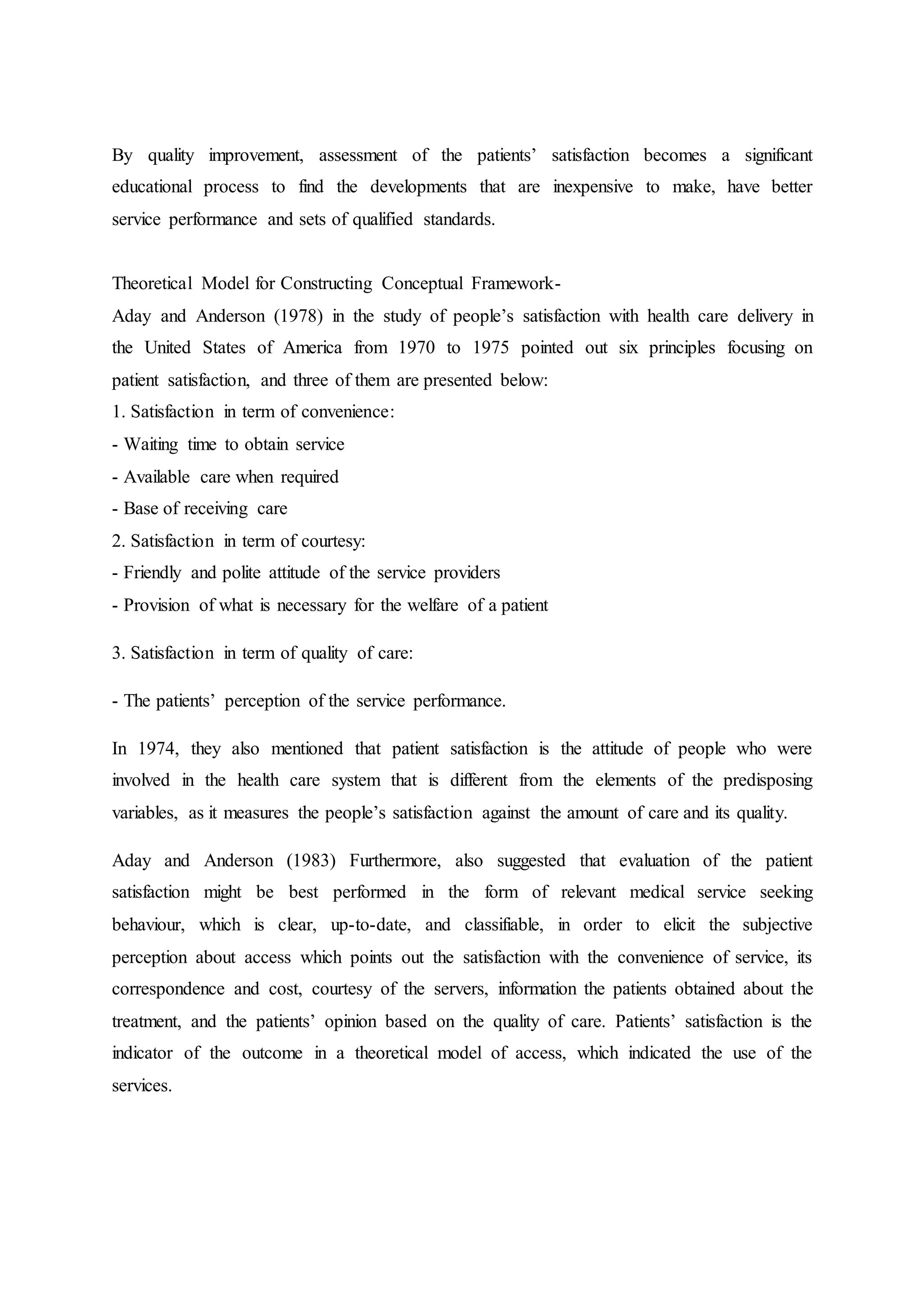 By quality improvement, assessment of the patients’ satisfaction becomes a significant
educational process to find the developments that are inexpensive to make, have better
service performance and sets of qualified standards.
Theoretical Model for Constructing Conceptual Framework-
Aday and Anderson (1978) in the study of people’s satisfaction with health care delivery in
the United States of America from 1970 to 1975 pointed out six principles focusing on
patient satisfaction, and three of them are presented below:
1. Satisfaction in term of convenience:
- Waiting time to obtain service
- Available care when required
- Base of receiving care
2. Satisfaction in term of courtesy:
- Friendly and polite attitude of the service providers
- Provision of what is necessary for the welfare of a patient
3. Satisfaction in term of quality of care:
- The patients’ perception of the service performance.
In 1974, they also mentioned that patient satisfaction is the attitude of people who were
involved in the health care system that is different from the elements of the predisposing
variables, as it measures the people’s satisfaction against the amount of care and its quality.
Aday and Anderson (1983) Furthermore, also suggested that evaluation of the patient
satisfaction might be best performed in the form of relevant medical service seeking
behaviour, which is clear, up-to-date, and classifiable, in order to elicit the subjective
perception about access which points out the satisfaction with the convenience of service, its
correspondence and cost, courtesy of the servers, information the patients obtained about the
treatment, and the patients’ opinion based on the quality of care. Patients’ satisfaction is the
indicator of the outcome in a theoretical model of access, which indicated the use of the
services.
 