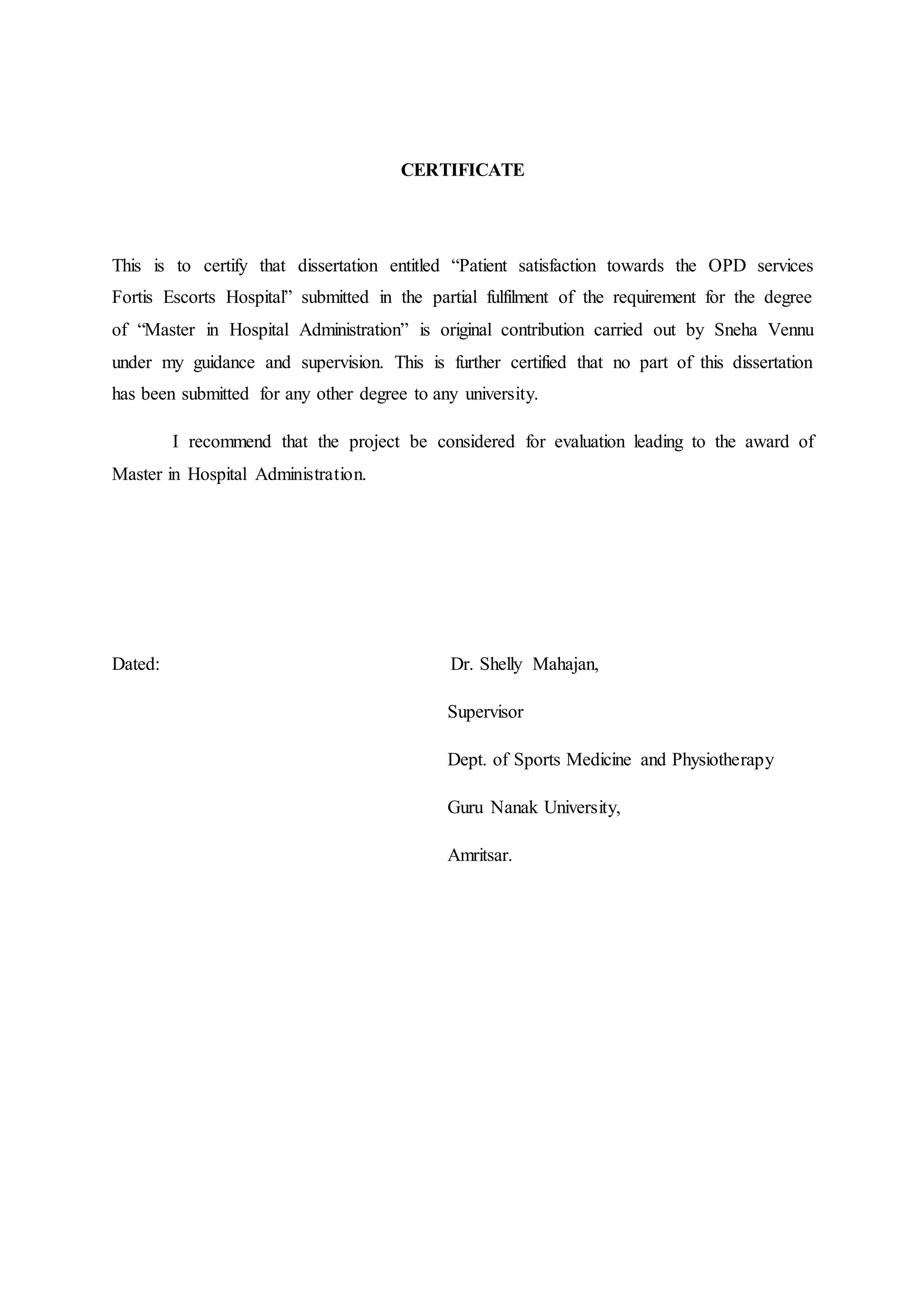CERTIFICATE
This is to certify that dissertation entitled “Patient satisfaction towards the OPD services
Fortis Escorts Hospital” submitted in the partial fulfilment of the requirement for the degree
of “Master in Hospital Administration” is original contribution carried out by Sneha Vennu
under my guidance and supervision. This is further certified that no part of this dissertation
has been submitted for any other degree to any university.
I recommend that the project be considered for evaluation leading to the award of
Master in Hospital Administration.
Dated: Dr. Shelly Mahajan,
Supervisor
Dept. of Sports Medicine and Physiotherapy
Guru Nanak University,
Amritsar.
 
