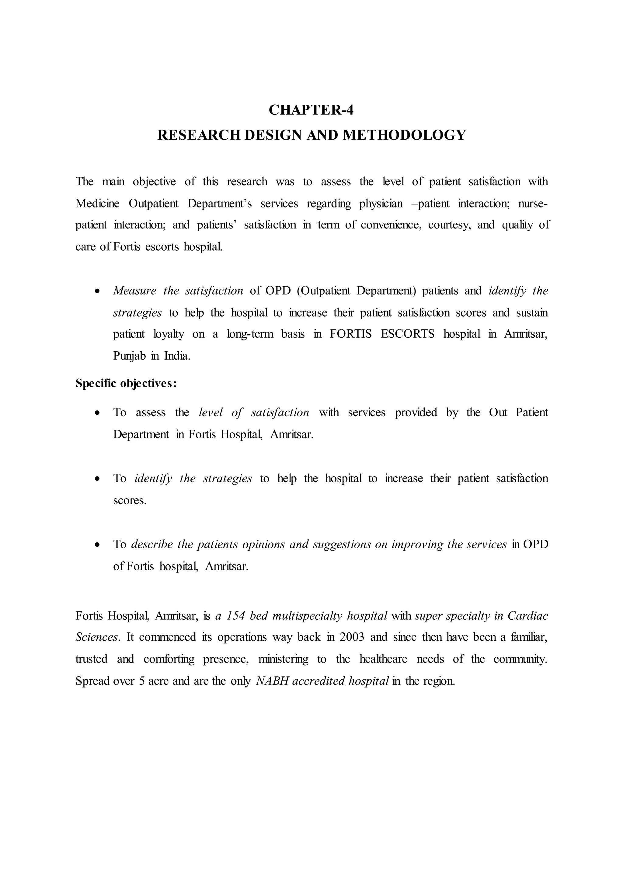 CHAPTER-4
RESEARCH DESIGN AND METHODOLOGY
The main objective of this research was to assess the level of patient satisfaction with
Medicine Outpatient Department’s services regarding physician –patient interaction; nurse-
patient interaction; and patients’ satisfaction in term of convenience, courtesy, and quality of
care of Fortis escorts hospital.
 Measure the satisfaction of OPD (Outpatient Department) patients and identify the
strategies to help the hospital to increase their patient satisfaction scores and sustain
patient loyalty on a long-term basis in FORTIS ESCORTS hospital in Amritsar,
Punjab in India.
Specific objectives:
 To assess the level of satisfaction with services provided by the Out Patient
Department in Fortis Hospital, Amritsar.
 To identify the strategies to help the hospital to increase their patient satisfaction
scores.
 To describe the patients opinions and suggestions on improving the services in OPD
of Fortis hospital, Amritsar.
Fortis Hospital, Amritsar, is a 154 bed multispecialty hospital with super specialty in Cardiac
Sciences. It commenced its operations way back in 2003 and since then have been a familiar,
trusted and comforting presence, ministering to the healthcare needs of the community.
Spread over 5 acre and are the only NABH accredited hospital in the region.
 
