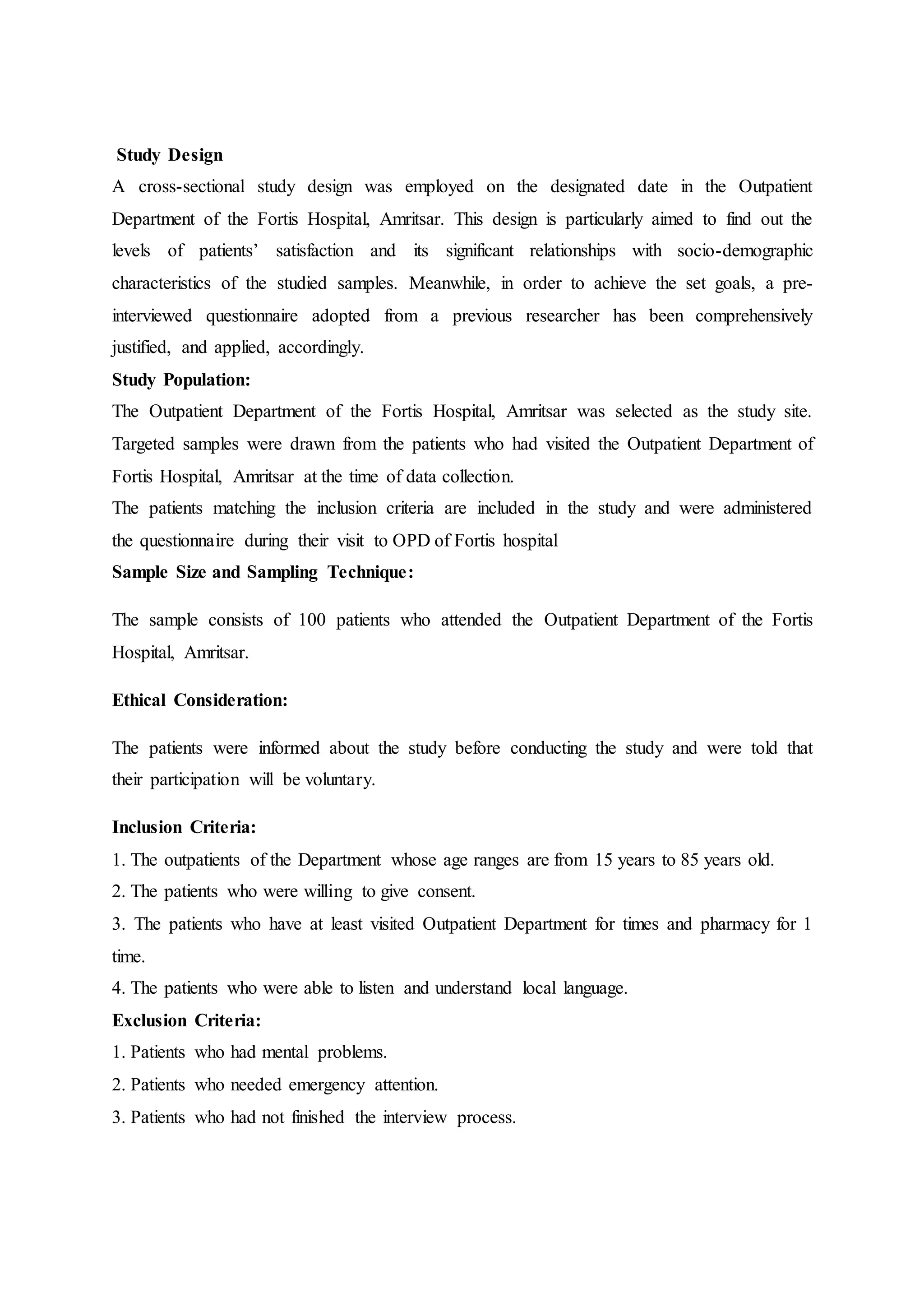 Study Design
A cross-sectional study design was employed on the designated date in the Outpatient
Department of the Fortis Hospital, Amritsar. This design is particularly aimed to find out the
levels of patients’ satisfaction and its significant relationships with socio-demographic
characteristics of the studied samples. Meanwhile, in order to achieve the set goals, a pre-
interviewed questionnaire adopted from a previous researcher has been comprehensively
justified, and applied, accordingly.
Study Population:
The Outpatient Department of the Fortis Hospital, Amritsar was selected as the study site.
Targeted samples were drawn from the patients who had visited the Outpatient Department of
Fortis Hospital, Amritsar at the time of data collection.
The patients matching the inclusion criteria are included in the study and were administered
the questionnaire during their visit to OPD of Fortis hospital
Sample Size and Sampling Technique:
The sample consists of 100 patients who attended the Outpatient Department of the Fortis
Hospital, Amritsar.
Ethical Consideration:
The patients were informed about the study before conducting the study and were told that
their participation will be voluntary.
Inclusion Criteria:
1. The outpatients of the Department whose age ranges are from 15 years to 85 years old.
2. The patients who were willing to give consent.
3. The patients who have at least visited Outpatient Department for times and pharmacy for 1
time.
4. The patients who were able to listen and understand local language.
Exclusion Criteria:
1. Patients who had mental problems.
2. Patients who needed emergency attention.
3. Patients who had not finished the interview process.
 