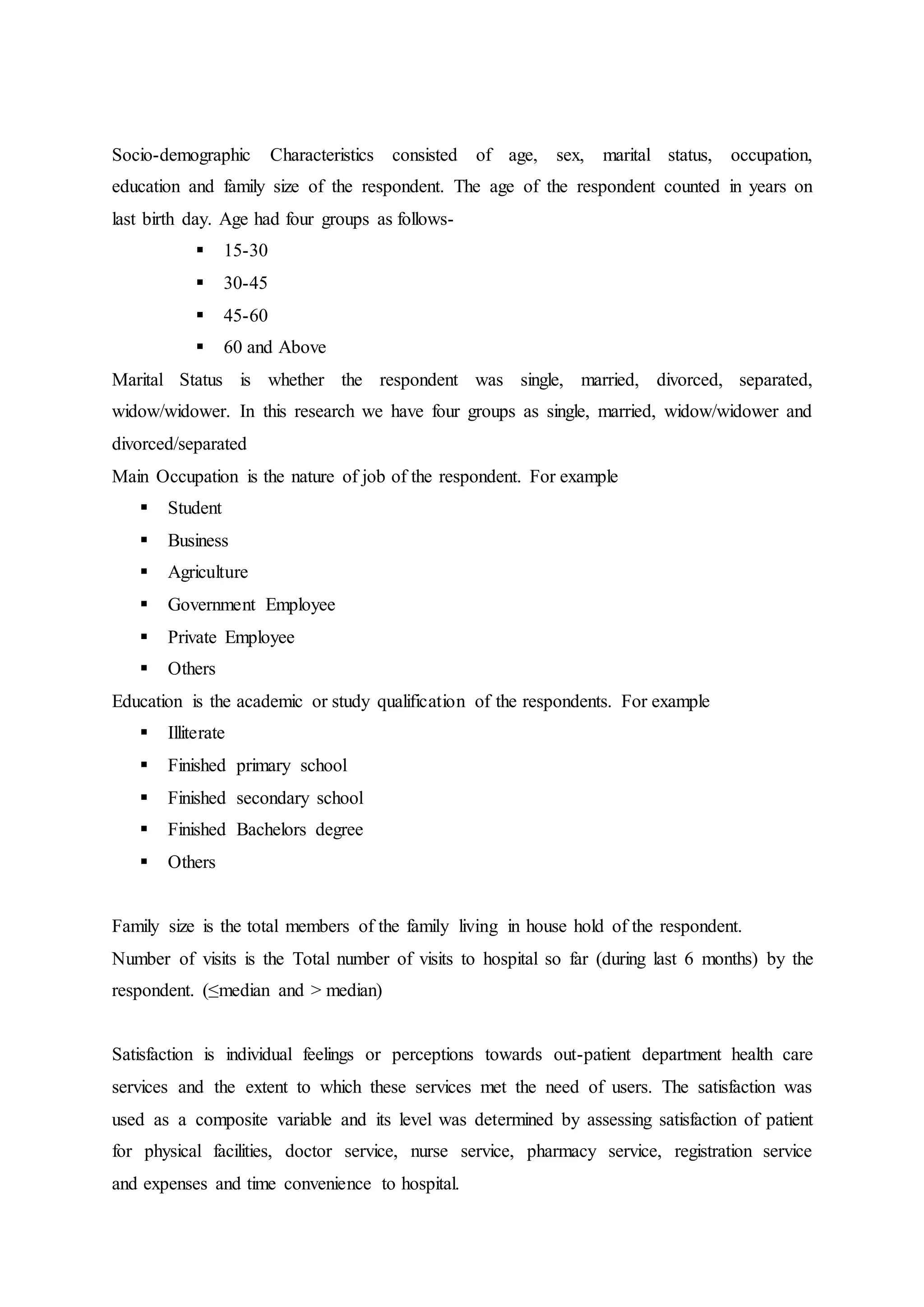 Socio-demographic Characteristics consisted of age, sex, marital status, occupation,
education and family size of the respondent. The age of the respondent counted in years on
last birth day. Age had four groups as follows-
 15-30
 30-45
 45-60
 60 and Above
Marital Status is whether the respondent was single, married, divorced, separated,
widow/widower. In this research we have four groups as single, married, widow/widower and
divorced/separated
Main Occupation is the nature of job of the respondent. For example
 Student
 Business
 Agriculture
 Government Employee
 Private Employee
 Others
Education is the academic or study qualification of the respondents. For example
 Illiterate
 Finished primary school
 Finished secondary school
 Finished Bachelors degree
 Others
Family size is the total members of the family living in house hold of the respondent.
Number of visits is the Total number of visits to hospital so far (during last 6 months) by the
respondent. (≤median and > median)
Satisfaction is individual feelings or perceptions towards out-patient department health care
services and the extent to which these services met the need of users. The satisfaction was
used as a composite variable and its level was determined by assessing satisfaction of patient
for physical facilities, doctor service, nurse service, pharmacy service, registration service
and expenses and time convenience to hospital.
 