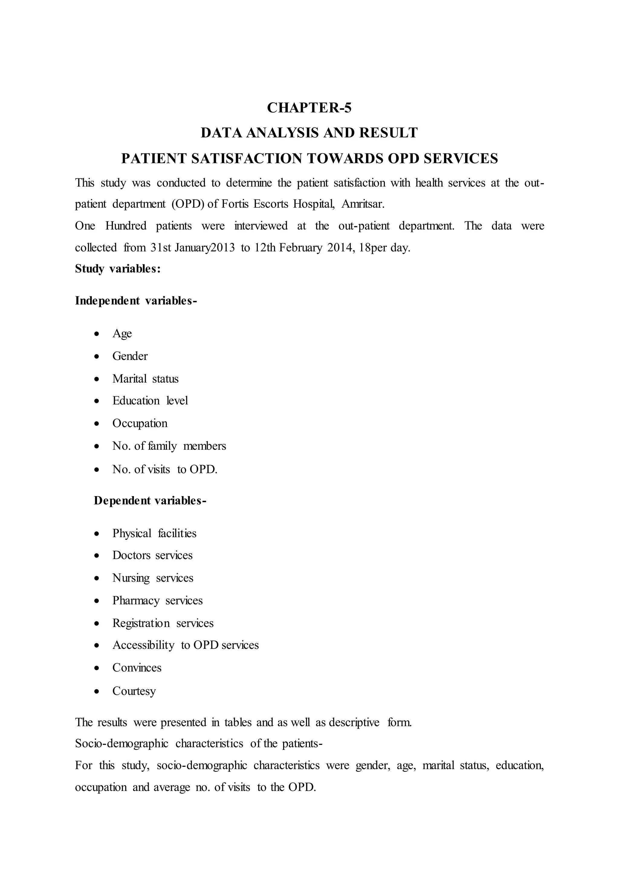 CHAPTER-5
DATA ANALYSIS AND RESULT
PATIENT SATISFACTION TOWARDS OPD SERVICES
This study was conducted to determine the patient satisfaction with health services at the out-
patient department (OPD) of Fortis Escorts Hospital, Amritsar.
One Hundred patients were interviewed at the out-patient department. The data were
collected from 31st January2013 to 12th February 2014, 18per day.
Study variables:
Independent variables-
 Age
 Gender
 Marital status
 Education level
 Occupation
 No. of family members
 No. of visits to OPD.
Dependent variables-
 Physical facilities
 Doctors services
 Nursing services
 Pharmacy services
 Registration services
 Accessibility to OPD services
 Convinces
 Courtesy
The results were presented in tables and as well as descriptive form.
Socio-demographic characteristics of the patients-
For this study, socio-demographic characteristics were gender, age, marital status, education,
occupation and average no. of visits to the OPD.
 