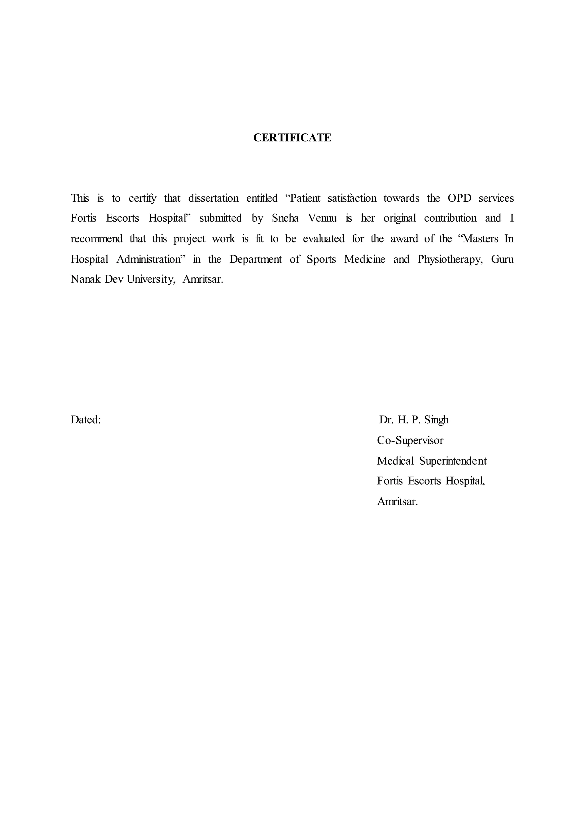 CERTIFICATE
This is to certify that dissertation entitled “Patient satisfaction towards the OPD services
Fortis Escorts Hospital” submitted by Sneha Vennu is her original contribution and I
recommend that this project work is fit to be evaluated for the award of the “Masters In
Hospital Administration” in the Department of Sports Medicine and Physiotherapy, Guru
Nanak Dev University, Amritsar.
Dated: Dr. H. P. Singh
Co-Supervisor
Medical Superintendent
Fortis Escorts Hospital,
Amritsar.
 