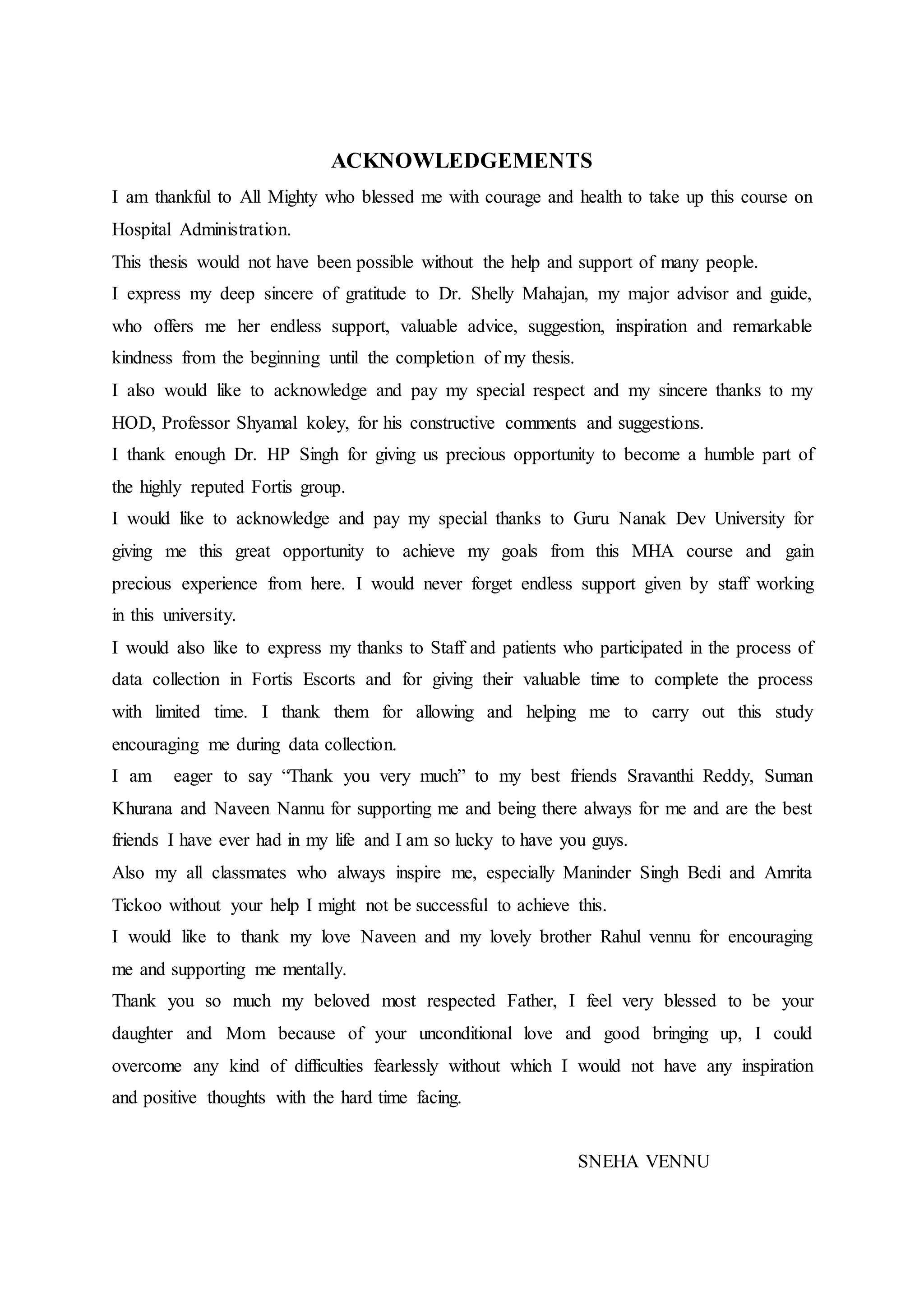 ACKNOWLEDGEMENTS
I am thankful to All Mighty who blessed me with courage and health to take up this course on
Hospital Administration.
This thesis would not have been possible without the help and support of many people.
I express my deep sincere of gratitude to Dr. Shelly Mahajan, my major advisor and guide,
who offers me her endless support, valuable advice, suggestion, inspiration and remarkable
kindness from the beginning until the completion of my thesis.
I also would like to acknowledge and pay my special respect and my sincere thanks to my
HOD, Professor Shyamal koley, for his constructive comments and suggestions.
I thank enough Dr. HP Singh for giving us precious opportunity to become a humble part of
the highly reputed Fortis group.
I would like to acknowledge and pay my special thanks to Guru Nanak Dev University for
giving me this great opportunity to achieve my goals from this MHA course and gain
precious experience from here. I would never forget endless support given by staff working
in this university.
I would also like to express my thanks to Staff and patients who participated in the process of
data collection in Fortis Escorts and for giving their valuable time to complete the process
with limited time. I thank them for allowing and helping me to carry out this study
encouraging me during data collection.
I am eager to say “Thank you very much” to my best friends Sravanthi Reddy, Suman
Khurana and Naveen Nannu for supporting me and being there always for me and are the best
friends I have ever had in my life and I am so lucky to have you guys.
Also my all classmates who always inspire me, especially Maninder Singh Bedi and Amrita
Tickoo without your help I might not be successful to achieve this.
I would like to thank my love Naveen and my lovely brother Rahul vennu for encouraging
me and supporting me mentally.
Thank you so much my beloved most respected Father, I feel very blessed to be your
daughter and Mom because of your unconditional love and good bringing up, I could
overcome any kind of difficulties fearlessly without which I would not have any inspiration
and positive thoughts with the hard time facing.
SNEHA VENNU
 