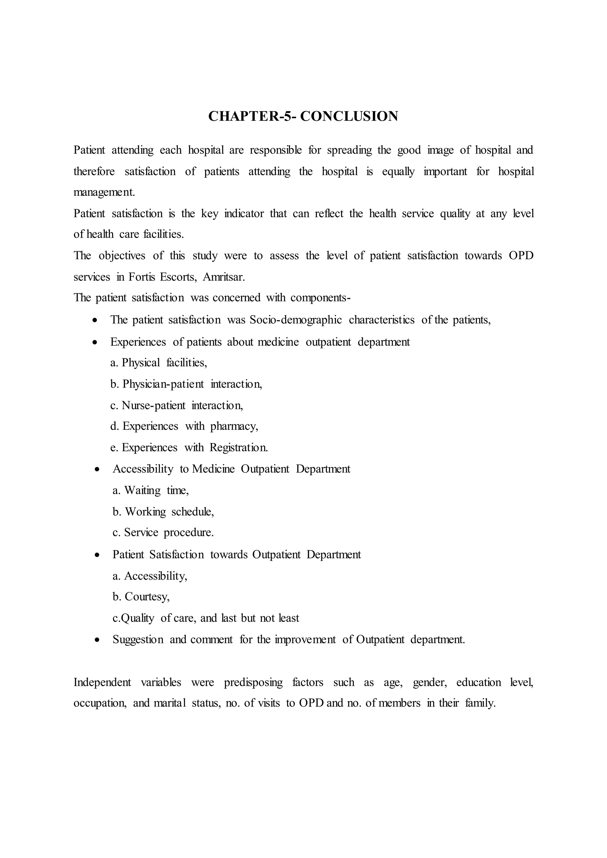 CHAPTER-5- CONCLUSION
Patient attending each hospital are responsible for spreading the good image of hospital and
therefore satisfaction of patients attending the hospital is equally important for hospital
management.
Patient satisfaction is the key indicator that can reflect the health service quality at any level
of health care facilities.
The objectives of this study were to assess the level of patient satisfaction towards OPD
services in Fortis Escorts, Amritsar.
The patient satisfaction was concerned with components-
 The patient satisfaction was Socio-demographic characteristics of the patients,
 Experiences of patients about medicine outpatient department
a. Physical facilities,
b. Physician-patient interaction,
c. Nurse-patient interaction,
d. Experiences with pharmacy,
e. Experiences with Registration.
 Accessibility to Medicine Outpatient Department
a. Waiting time,
b. Working schedule,
c. Service procedure.
 Patient Satisfaction towards Outpatient Department
a. Accessibility,
b. Courtesy,
c.Quality of care, and last but not least
 Suggestion and comment for the improvement of Outpatient department.
Independent variables were predisposing factors such as age, gender, education level,
occupation, and marital status, no. of visits to OPD and no. of members in their family.
 