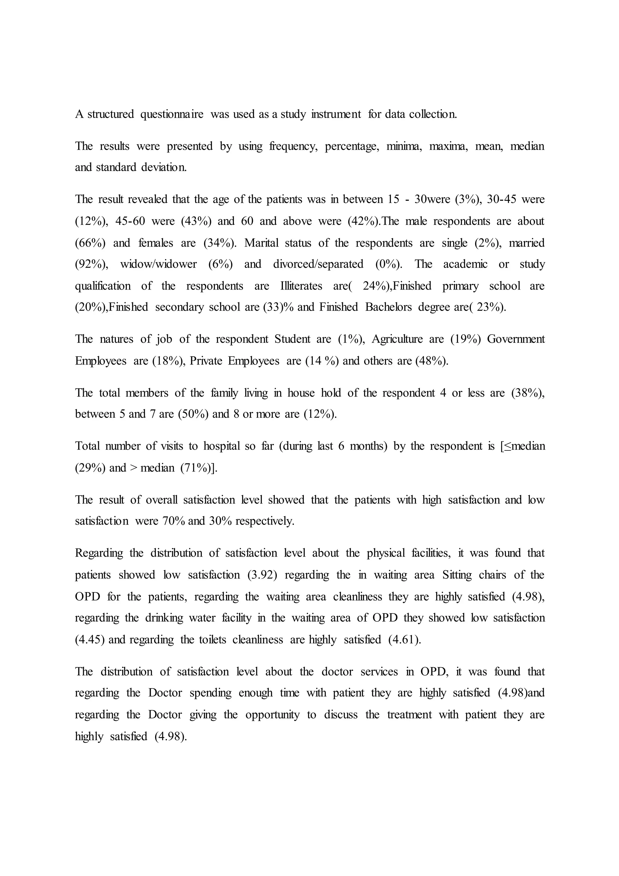 A structured questionnaire was used as a study instrument for data collection.
The results were presented by using frequency, percentage, minima, maxima, mean, median
and standard deviation.
The result revealed that the age of the patients was in between 15 - 30were (3%), 30-45 were
(12%), 45-60 were (43%) and 60 and above were (42%).The male respondents are about
(66%) and females are (34%). Marital status of the respondents are single (2%), married
(92%), widow/widower (6%) and divorced/separated (0%). The academic or study
qualification of the respondents are Illiterates are( 24%),Finished primary school are
(20%),Finished secondary school are (33)% and Finished Bachelors degree are( 23%).
The natures of job of the respondent Student are (1%), Agriculture are (19%) Government
Employees are (18%), Private Employees are (14 %) and others are (48%).
The total members of the family living in house hold of the respondent 4 or less are (38%),
between 5 and 7 are (50%) and 8 or more are (12%).
Total number of visits to hospital so far (during last 6 months) by the respondent is [≤median
(29%) and > median (71%)].
The result of overall satisfaction level showed that the patients with high satisfaction and low
satisfaction were 70% and 30% respectively.
Regarding the distribution of satisfaction level about the physical facilities, it was found that
patients showed low satisfaction (3.92) regarding the in waiting area Sitting chairs of the
OPD for the patients, regarding the waiting area cleanliness they are highly satisfied (4.98),
regarding the drinking water facility in the waiting area of OPD they showed low satisfaction
(4.45) and regarding the toilets cleanliness are highly satisfied (4.61).
The distribution of satisfaction level about the doctor services in OPD, it was found that
regarding the Doctor spending enough time with patient they are highly satisfied (4.98)and
regarding the Doctor giving the opportunity to discuss the treatment with patient they are
highly satisfied (4.98).
 