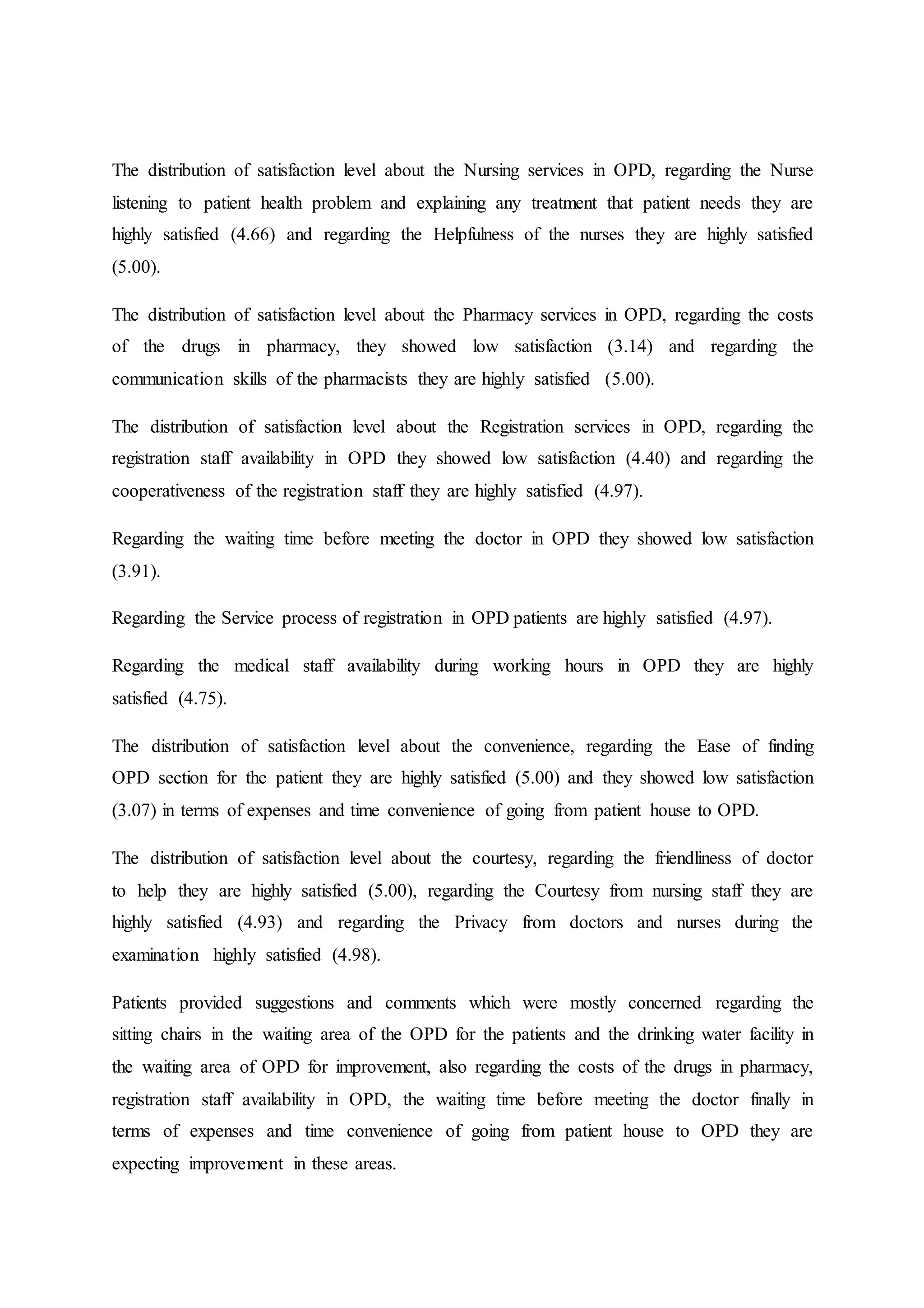 The distribution of satisfaction level about the Nursing services in OPD, regarding the Nurse
listening to patient health problem and explaining any treatment that patient needs they are
highly satisfied (4.66) and regarding the Helpfulness of the nurses they are highly satisfied
(5.00).
The distribution of satisfaction level about the Pharmacy services in OPD, regarding the costs
of the drugs in pharmacy, they showed low satisfaction (3.14) and regarding the
communication skills of the pharmacists they are highly satisfied (5.00).
The distribution of satisfaction level about the Registration services in OPD, regarding the
registration staff availability in OPD they showed low satisfaction (4.40) and regarding the
cooperativeness of the registration staff they are highly satisfied (4.97).
Regarding the waiting time before meeting the doctor in OPD they showed low satisfaction
(3.91).
Regarding the Service process of registration in OPD patients are highly satisfied (4.97).
Regarding the medical staff availability during working hours in OPD they are highly
satisfied (4.75).
The distribution of satisfaction level about the convenience, regarding the Ease of finding
OPD section for the patient they are highly satisfied (5.00) and they showed low satisfaction
(3.07) in terms of expenses and time convenience of going from patient house to OPD.
The distribution of satisfaction level about the courtesy, regarding the friendliness of doctor
to help they are highly satisfied (5.00), regarding the Courtesy from nursing staff they are
highly satisfied (4.93) and regarding the Privacy from doctors and nurses during the
examination highly satisfied (4.98).
Patients provided suggestions and comments which were mostly concerned regarding the
sitting chairs in the waiting area of the OPD for the patients and the drinking water facility in
the waiting area of OPD for improvement, also regarding the costs of the drugs in pharmacy,
registration staff availability in OPD, the waiting time before meeting the doctor finally in
terms of expenses and time convenience of going from patient house to OPD they are
expecting improvement in these areas.
 